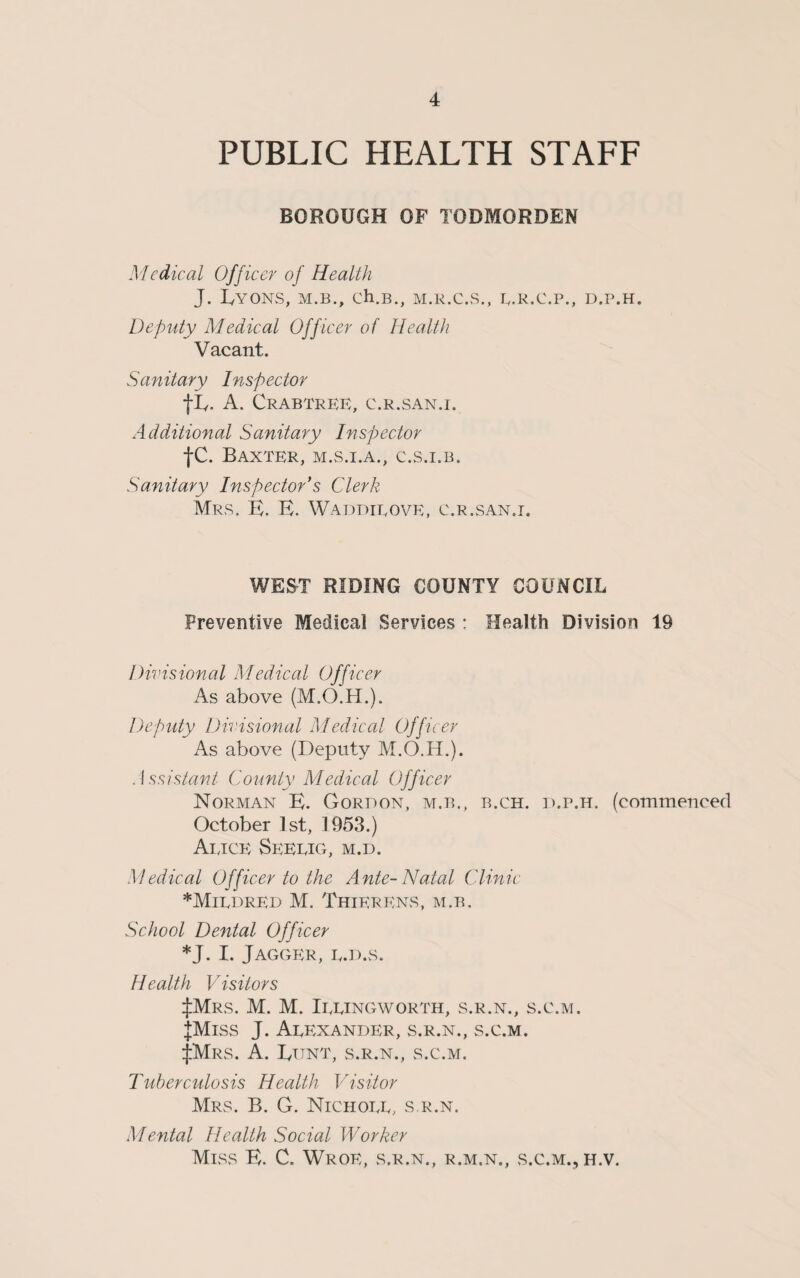 PUBLIC HEALTH STAFF BOROUGH OF TODMORDEN Medical Officer of Health J. IyYONS, M.B., Ch.B., M.R.C.S., E.R.C.P., D.P.H. Deputy Medical Officer of Health Vacant. Sanitary Inspector flv. A. Crabtree, c.r.san.i. Additional Sanitary Inspector tc. Baxter, m.s.i.a., c.s.i.b. Sanitary Inspector’s Clerk Mrs. E. E. Waddieove, c.r.san.i. WEST RIDING COUNTY COUNCIL Preventive Medical Services : Health Division 19 Divisional Medical Officer As above (M.O.H.). Deputy Divisional Medical Officer As above (Deputy M.O.H.). Assistant County Medical Officer Norman E. Gordon, m.b., b.ch. d.p.h. (commenced October 1st, 1953.) Aijce Seeeig, m.d. Medical Officer to the Ante-Natal Clinic *Mirdred M. ThierEns, m.b. School Dental Officer *J. I. JAGGER, Iy.D.S. Health Visitors ^MrS. M. M. IeEINGWORTH, S.R.N., S.C.M. JMlSS J. AeEXANDER, S.R.N., S.C.M. ^MrS. A. IyTJNT, S.R.N., S.C.M. Tuberculosis Health Visitor Mrs. B. G. Nichoee, s.r.n. Mental Health Social Worker Miss E. C. Wroe, s.r.n., r.m.n., s.c.m., h.v.