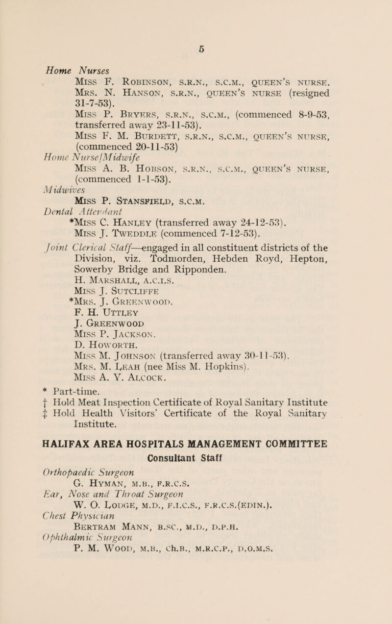 Home Nurses Miss F. Robinson, s.r.n., s.c.m., queen’s nurse. Mrs. N. Hanson, s.r.n., queen’s nurse (resigned 31-7-53). Miss P. Bryers, s.r.n., s.c.m., (commenced 8-9-53, transferred away 23-11-53). Miss F. M. Burdett, s.r.n., s.c.m., queen’s nurse, (commenced 20-11-53) Home Nurse I Midwife Miss A. B. Hobson, s.r.n., s.c.m., queen’s nurse, (commenced 1-1-53). M idwives Miss P. Stansfieed, s.c.m. Dental Attendant *Miss C. Haneey (transferred away 24-12-53). Miss J. Tweddee (commenced 7-12-53). Joint Clerical Staff—engaged in all constituent districts of the Division, viz. Todmorden, Hebden Royd, Hepton, Sowerby Bridge and Ripponden. H. Marshaee, a.c.i.s. Miss J. Sutceiffe *Mrs. J. Greenwood. F. H. Utteey J. Greenwood Miss P. Jackson. D. How ORTH. Miss M. Johnson (transferred away 30-11-53). Mrs. M. Leah (nee Miss M. Hopkins). Miss A. Y. Aecock. * Part-time. f Hold Meat Inspection Certificate of Royal Sanitary Institute J Hold Health Visitors’ Certificate of the Royal Sanitary Institute. HALIFAX AREA HOSPITALS MANAGEMENT COMMITTEE Consultant Staff Orthopaedic Surgeon G. Hyman, m.b., f.r.c.s. Ear, Nose and Throat Surgeon W. O. Lodge, m.d., f.i.c.s., f.r.c.s.(edin.). Chest Physician Bertram Mann, b.sc., m.d., d.p.h. Ophthalmic Surgeon P. M. Wood, m.b., ch.B., m.r.c.p., d.o.m.s.