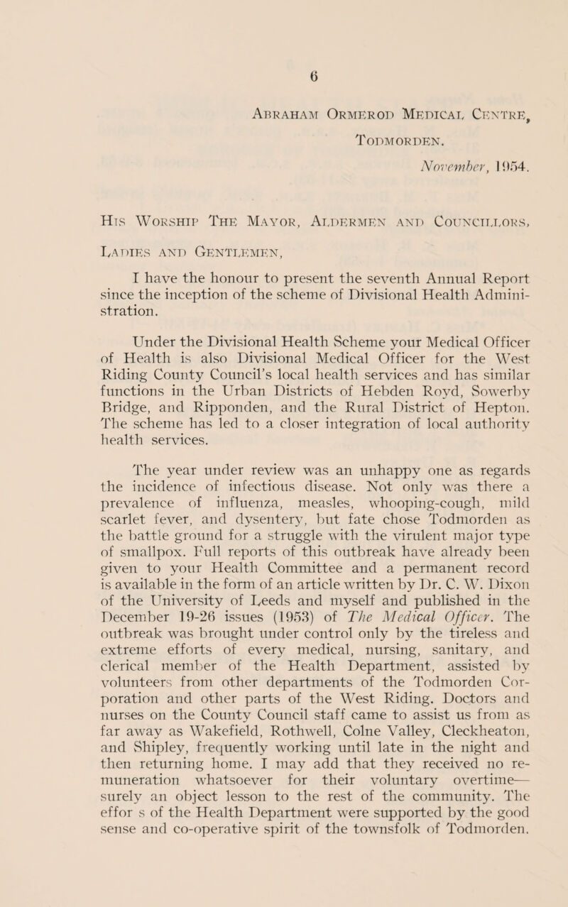 Abraham Ormerod Medical Centre, Todmorden. November, 1954. Hls Worship The Mayor, Aldermen and Councillors, I,a dies and Gentlemen, I have the honour to present the seventh Annual Report since the inception of the scheme of Divisional Health Admini¬ stration . Under the Divisional Health Scheme your Medical Officer of Health is also Divisional Medical Officer for the West Riding County Council’s local health services and has similar functions in the Urban Districts of Hebden Royd, Sowerby Bridge, and Ripponden, and the Rural District of Hepton. The scheme has led to a closer integration of local authority health services. The year under review was an unhappy one as regards the incidence of infectious disease. Not only was there a prevalence of influenza, measles, whooping-cough, mild scarlet fever, and dysentery, but fate chose Todmorden as the battle ground for a struggle with the virulent major type of smallpox. Full reports of this outbreak have already been given to your Health Committee and a permanent record is available in the form of an article written by Dr. C. W. Dixon of the University of Feeds and myself and published in the December 19-26 issues (1953) of The Medical Officer. The outbreak was brought under control only by the tireless and extreme efforts of every medical, nursing, sanitary, and clerical member of the Health Department, assisted by volunteers from other departments of the Todmorden Cor¬ poration and other parts of the West Riding. Doctors and nurses on the County Council staff came to assist us from as far away as Wakefield, Rothwell, Colne Valley, Cleckheaton, and Shipley, frequently working until late in the night and then returning home. I may add that they received no re¬ muneration whatsoever for their voluntary overtime— surely an object lesson to the rest of the community. The effor s of the Health Department were supported by the good sense and co-operative spirit of the townsfolk of Todmorden.