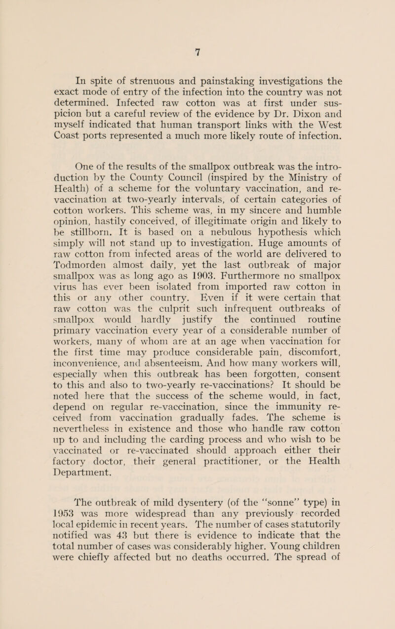 In spite of strenuous and painstaking investigations the exact mode of entry of the infection into the country was not determined. Infected raw cotton was at first under sus¬ picion but a careful review of the evidence by Dr. Dixon and myself indicated that human transport links with the West Coast ports represented a much more likely route of infection. One of the results of the smallpox outbreak was the intro¬ duction by the County Council (inspired by the Ministry of Health) of a scheme for the voluntary vaccination, and re¬ vaccination at two-yearly intervals, of certain categories of cotton workers. This scheme was, in my sincere and humble opinion, hastily conceived, of illegitimate origin and likely to be stillborn. It is based on a nebulous hypothesis which simply will not stand up to investigation. Huge amounts of raw cotton from infected areas of the world are delivered to Todmorden almost daily, yet the last outbreak of major smallpox was as long ago as 1903. Furthermore no smallpox virus has ever been isolated from imported raw cotton in this or any other country. Even if it were certain that raw cotton was the culprit such infrequent outbreaks of smallpox would hardly justify the continued routine primary vaccination every year of a considerable number of workers, many of whom are at an age when vaccination for the first time may produce considerable pain, discomfort, inconvenience, and absenteeism. And how many workers will, especially when this outbreak has been forgotten, consent to this and also to two-yearly re-vaccinations? It should be noted here that the success of the scheme would, in fact, depend on regular re-vaccination, since the immunity re¬ ceived from vaccination gradually fades. The scheme is nevertheless in existence and those who handle raw cotton up to and including the carding process and who wish to be vaccinated or re-vaccinated should approach either their factory doctor, their general practitioner, or the Health Department. The outbreak of mild dysentery (of the ‘ 'sonne” type) in 1953 was more widespread than any previously recorded local epidemic in recent years. The number of cases statutorily notified was 43 but there is evidence to indicate that the total number of cases was considerably higher. Young children were chiefly affected but no deaths occurred. The spread of