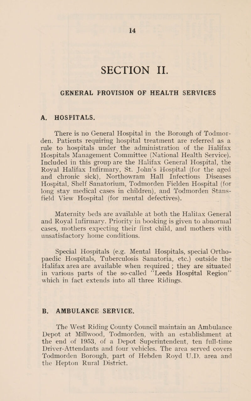 SECTION II. GENERAL PROVISION OF HEALTH SERVICES A. HOSPITALS. There is no General Hospital in the Borough of Todmor- den. Patients requiring hospital treatment are referred as a rule to hospitals under the administration of the Halifax Hospitals Management Committee (National Health Service). Included in this group are the Halifax General Hospital, the Royal Halifax Infirmary, St. John’s Hospital (for the aged and chronic sick), Northowram Hall Infectious Diseases Hospital, Shelf Sanatorium, Todmorden Fielden Hospital (for long stay medical cases in children), and Todmorden Stans- field View Hospital (for mental defectives). Maternity beds are available at both the Haliiax General and Royal Infirmary. Priority in booking is given to abnormal cases, mothers expecting their first child, and mothers with unsatisfactory home conditions. Special Hospitals (e.g. Mental Hospitals, special Ortho¬ paedic Hospitals, Tuberculosis Sanatoria, etc.) outside the Halifax area are available when required ; they are situated in various parts of the so-called “Reeds Hospital Region” which in fact extends into all three Ridings. B. AMBULANCE SERVICE. The West Riding County Council maintain an Ambulance Depot at Millwood, Todmorden, with an establishment at the end of 1953, of a Depot Superintendent, ten full-time Driver-Attendants and four vehicles. The area served covers Todmorden Borough, part of Hebden Royd U.D. area and the Hepton Rural District.
