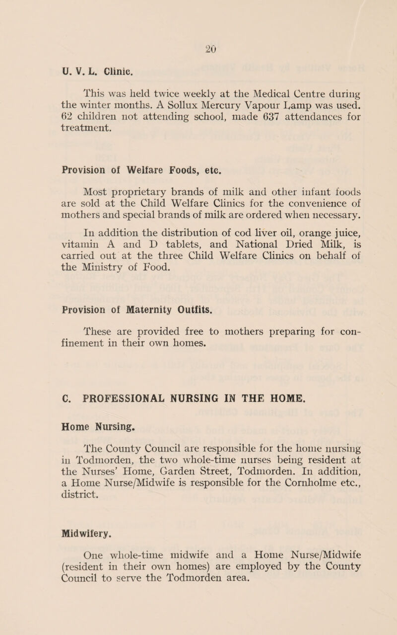 U. V. L. Clinic. This was held twice weekly at the Medical Centre during the winter months. A Sollux Mercury Vapour Ivamp was used. 62 children not attending school, made 637 attendances for treatment. Provision of Welfare Foods, etc. Most proprietary brands of milk and other infant foods are sold at the Child Welfare Clinics for the convenience of mothers and special brands of milk are ordered when necessary. In addition the distribution of cod liver oil, orange juice, vitamin A and D tablets, and National Dried Milk, is carried out at the three Child Welfare Clinics on behalf of the Ministry of Food. Provision of Maternity Outfits. These are provided free to mothers preparing for con¬ finement in their own homes. C. PROFESSIONAL NURSING IN THE HOME. Home Nursing. The County Council are responsible for the home nursing in Todmorden, the two whole-time nurses being resident at the Nurses’ Home, Garden Street, Todmorden. In addition, a Home Nurse/Midwife is responsible for the Cornholme etc., district. Midwifery. One whole-time midwife and a Home Nurse/Midwife (resident in their own homes) are employed by the County Council to serve the Todmorden area.