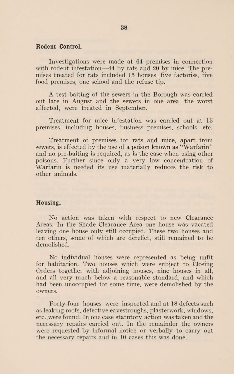 Rodent Control. Investigations were made at 64 premises in connection with rodent infestation—44 by rats and 20 by mice. The pre¬ mises treated for rats included 15 houses, five factoriss, five food premises, one school and the refuse tip. A test baiting of the sewers in the Borough was carried out late in August and the sewers in one area, the worst affected, were treated in September. Treatment for mice infestation was carried out at 15 premises, including houses, business premises, schools, etc. Treatment of premises for rats and mice, apart from sewers, is effected by the use of a poison known as ‘‘Warfarin” and no pre-baiting is required, as is the case when using other poisons. Further since only a very low concentration of Warfarin is needed its use materially reduces the risk to other animals. Housing. No action was taken with respect to new Clearance Areas. In the Shade Clearance Area one house was vacated leaving one house only still occupied. These two houses and ten others, some of which are derelict, still remained to be demolished. No individual houses were represented as being unfit for habitation. Two houses which were subject to Closing Orders together with adjoining houses, nine houses in all, and all very much below a reasonable standard, and which had been unoccupied for some time, were demolished by the owners. Forty-hmr houses were inspected and at 18 defects such as leaking roofs, defective eavestroughs, plasterwork, windows, etc., were found. In one case statutory action was taken and the necessary repairs carried out. In the remainder the owners were requested by informal notice or verbally to carry out the necessary repairs and in 10 cases this was done.