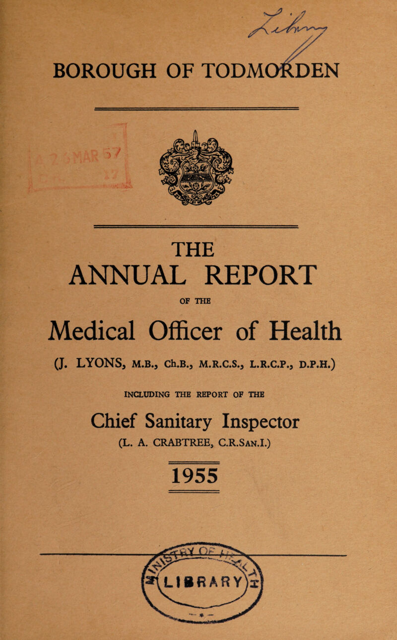 A BOROUGH OF TODMORDEN THE ANNUAL REPORT OF THE Medical Officer of Health (J. LYONS, M.B., Ch.B., M.R.C.S., L.R.C.P., D.P.H.) INCLUDING THE REPORT OF THE Chief Sanitary Inspector (L. A. CRABTREE, C.R.San.I.) 1955