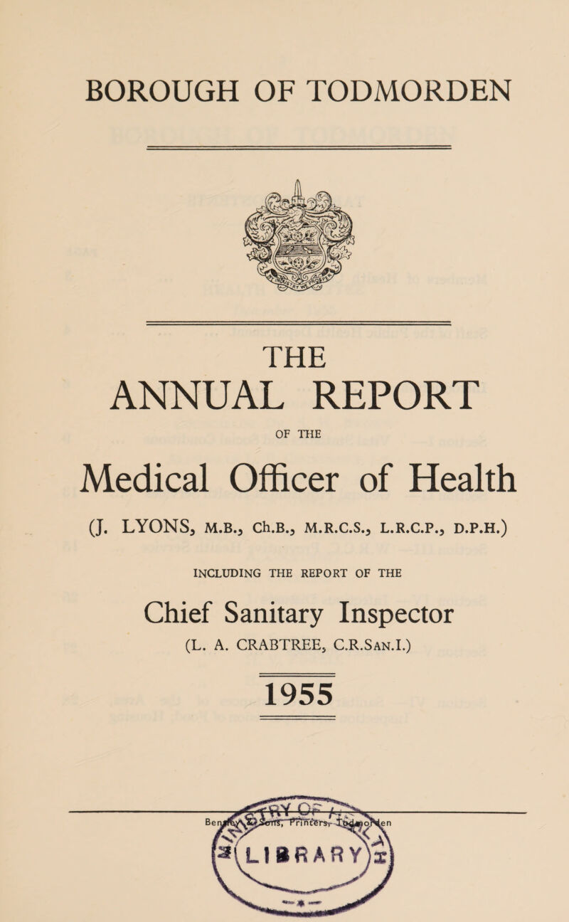 BOROUGH OF TODMORDEN THE ANNUAL REPORT OF THE Medical Officer of Health (J. LYONS, M.B., Ch.B., M.R.C.S., L.R.C.P., D.P.H.) INCLUDING THE REPORT OF THE Chief Sanitary Inspector (L. A. CRABTREE, C.R.San.I.) 1955