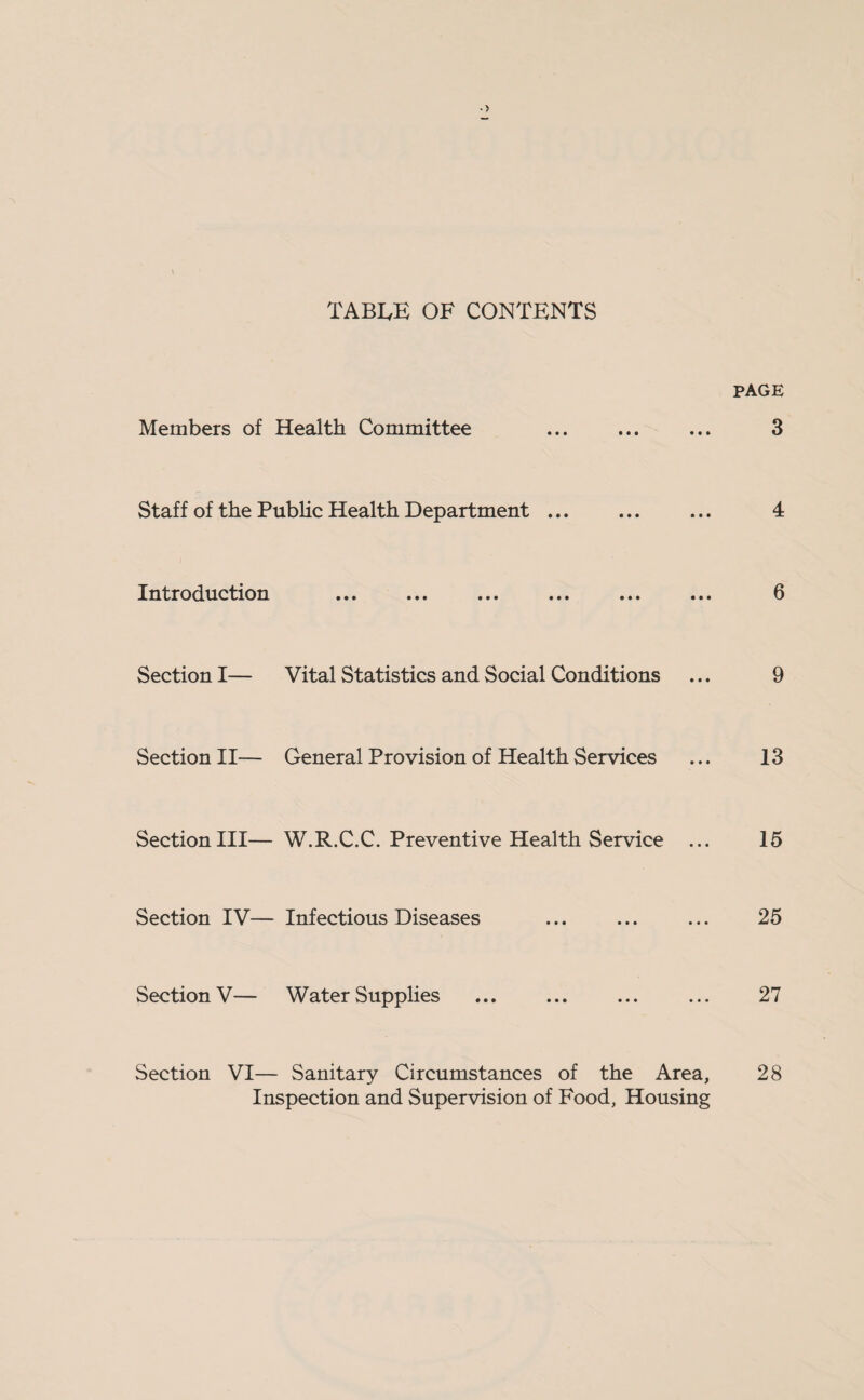 TABIyE OF CONTENTS PAGE Members of Health Committee . 3 Staff of the Public Health Department ... ... ... 4 Introduction ... ... ... ... ... ... 6 Section I— Vital Statistics and Social Conditions ... 9 Section II— General Provision of Health Services ... 13 Section III— W.R.C.C. Preventive Health Service ... 15 Section IV— Infectious Diseases ... ... ... 25 Section V— Water Supplies ... ... ... ... 27 Section VI— Sanitary Circumstances of the Area, 28 Inspection and Supervision of Food, Housing