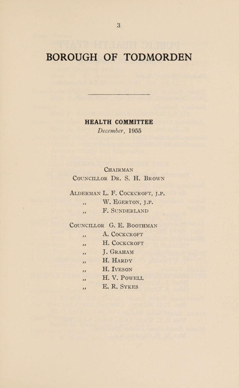 HEALTH COMMITTEE December, 1955 Chairman Councillor Dr. S. H. Brown Alderman E. F. Cockcroft, j.p. ,, W. Egerton, j.p. ,, F. Sunderland Councillor G. E. Boothman ,, A. Cockcroft ,, H. Cockcroft ,, J. Graham ,, H. Hardy „ H. Iveson ,, H. V. Powell ,, E. R. Sykes