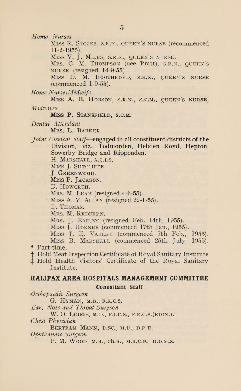 Home Nurses Miss R. Stocks, s.r.n., oueen’s nurse (recommenced 11-2-1955). Miss V. J. Miles, s.r.n., queen’s nurse. Mrs. G. M. Thompson (nee Pratt), s.r.n., queen’s nurse (resigned 14-9-55). Miss D. M. Boothroyd, s.r.n., queen’s nurse (commenced 1-9-55). Home Nurse I Midwife Miss A. B. Hobson, s.r.n., s.c.m., queen’s nurse, M idwivcs Miss P. Stansfield, s.c.m. Dental Attendant Mrs. L. Barker Joint Clerical Staff—engaged in all constituent districts of the Division, viz. Todmorden, Hebden Royd, Hepton, Sowerby Bridge and Ripponden. H. Marshall, a.c.i.s. Miss J. Sutcliffe J. Greenwood. Miss P. Jackson. D. How ORTH. Mrs. M. Leah (resigned 4-6-55). Miss A. Y. Allan (resigned 22-1-55). D. Thomas. Mrs. M. Redfern. Mrs. J. Bailey (resigned Feb. 14th, 1955). Miss J. Horner (commenced 17th Jan., 1955). Miss J. E. Varley (commenced 7th Feb., 1955). Miss B. Marshall (commenced 25th July, 1955). * Part-time. f Hold Meat Inspection Certificate of Royal Sanitary Institute i Hold Health Visitors’ Certificate of the Royal Sanitary Institute. HALIFAX AREA HOSPITALS MANAGEMENT COMMITTEE Consultant Staff ■Orthopaedic Surgeon G. Hyman, m.b., f.r.c.s. Eart Nose and Throat Surgeon W. O. Lodge, m.d., f.i.c.s., f.r.c.s.(edin.). Chest Physician Bertram Mann, b.sc., m.d., d.p.h. '■Ophthalmic Surgeon P. M. Wood, m.b., ch.B., m.r.c.p., d.o.m.s.
