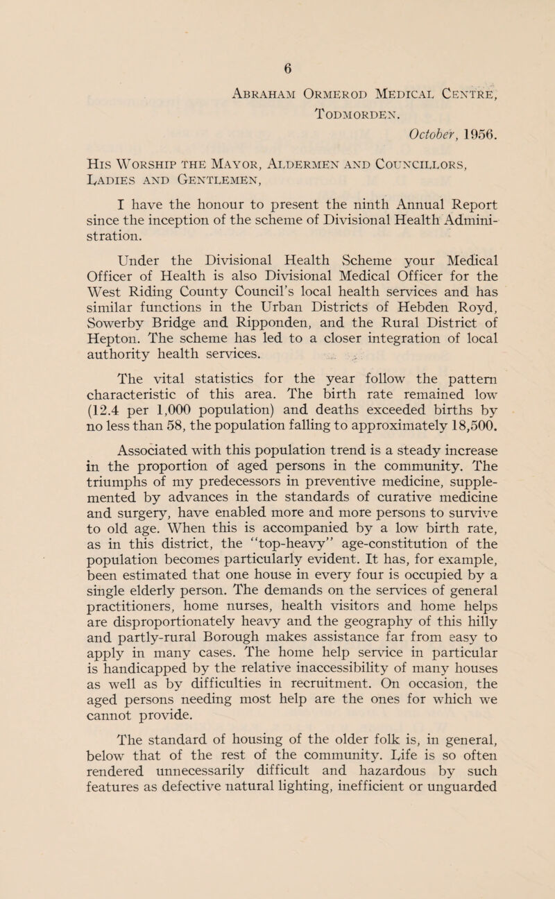 Abraham Ormerod Medical Centre, Todmordex. October, 1956. His Worship the Mayor, Aldermen and Councillors, jCadies and Gentlemen, I have the honour to present the ninth Annual Report since the inception of the scheme of Divisional Health Admini¬ stration. Under the Divisional Health vScheme your Medical Officer of Health is also Divisional Medical Officer for the West Riding County Council’s local health services and has similar functions in the Urban Districts of Hebden Royd, Sowerby Bridge and Ripponden, and the Rural District of Hepton. The scheme has led to a closer integration of local authority health services. The vital statistics for the year follow the pattern characteristic of this area. The birth rate remained low (12.4 per 1,000 population) and deaths exceeded births by no less than 58, the population falling to approximately 18,500. Associated with this population trend is a steady increase in the proportion of aged persons in the community. The triumphs of my predecessors in preventive medicine, supple¬ mented by advances in the standards of curative medicine and surgery, have enabled more and more persons to survive to old age. When this is accompanied by a low birth rate, as in this district, the “top-heavy” age-constitution of the population becomes particularly evident. It has, for example, been estimated that one house in every four is occupied by a single elderly person. The demands on the services of general practitioners, home nurses, health visitors and home helps are disproportionately heavy and the geography of this hilly and partly-rural Borough makes assistance far from easy to apply in many cases. The home help service in particular is handicapped by the relative inaccessibility of many houses as well as by difficulties in recruitment. On occasion, the aged persons needing most help are the ones for which we cannot provide. The standard of housing of the older folk is, in general, below that of the rest of the community. Rife is so often rendered unnecessarily difficult and hazardous by such features as defective natural lighting, inefficient or unguarded