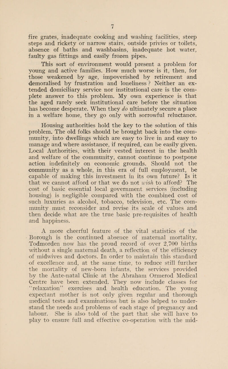 fire grates, inadequate cooking and washing facilities, steep steps and rickety or narrow stairs, outside privies or toilets, absence of baths and washbasins, inadequate hot water, faulty gas fittings and easily frozen pipes. This sort of environment would present a problem for young and active families. How much worse is it, then, for those weakened by age, impoverished by retirement and demoralised by frustration and loneliness ? Neither an ex¬ tended domiciliary service nor institutional care is the com¬ plete answer to this problem. My own experience is that the aged rarely seek institutional care before the situation has become desperate. When they do ultimately secure a place in a welfare home, they go only with sorrowful reluctance. Housing authorities hold the key to the solution of this problem. The old folks should be brought back into the com¬ munity, into dwellings which are easy to live in and easy to manage and where assistance, if required, can be easily given. Local Authorities, with their vested interest in the health and welfare of the community, cannot continue to postpone action indefinitely on economic grounds. Should not the community as a whole, in this era of full employment, be capable of making this investment in its own future? Is it that we cannot afford or that we do not wish to afford? The cost of basic essential local government services (including housing) is negligible compared with the combined cost of such luxuries as alcohol, tobacco, television, etc. The com¬ munity must reconsider and revise its scale of values and then decide what are the true basic pre-requisites of health and happiness. A more cheerful feature of the vital statistics of the Borough is the continued absence of maternal mortality. Todmorden now has the proud record of over 2,700 births without a single maternal death, a reflection of the efficiency of midwives and doctors. In order to maintain this standard of excellence and, at the same time, to reduce still further the mortality of new-born infants, the services provided by the Ante-natal Clinic at the Abraham Ormerod Medical Centre have been extended. They now include classes for “relaxation” exercises and health education. The young expectant mother is not only given regular and thorough medical tests and examinations but is also helped to under¬ stand the needs and problems of each stage of pregnancy and labour. She is also told of the part that she will have to play to ensure full and effective co-operation with the mid-