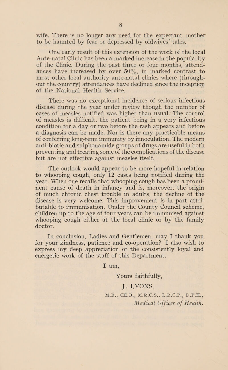 wife. There is no longer any need for the expectant mother to be haunted by fear or depressed by oldwives’ tales. One early result of this extension of the work of the local Ante-natal Clinic has been a marked increase in the popularity of the Clinic. During the past three or four months, attend¬ ances have increased by over 50%, in marked contrast to most other local authority ante-natal clinics where (through¬ out the country) attendances have declined since the inception of the National Health Service. There was no exceptional incidence of serious infectious disease during the year under review though the number of cases of measles notified was higher than usual. The control of measles is difficult, the patient being in a very infectious condition for a day or two before the rash appears and before a diagnosis can be made. Nor is there any practicable means of conferring long-term immunity by innoculation. The modem anti-biotic and sulphonamide groups of drugs are useful in both preventing and treating some of the complications of the disease but are not effective against measles itself. The outlook would appear to be more hopeful in relation to whooping cough, only 12 cases being notified during the year. When one recalls that whooping cough has been a promi¬ nent cause of death in infancy and is, moreover, the origin of much chronic chest trouble in adults, the decline of the disease is very welcome. This improvement is in part attri¬ butable to immunisation. Under the County Council scheme, children up to the age of four years can be immunised against whooping cough either at the local clinic or by the family doctor. In conclusion, Tadies and Gentlemen, may I thank you for your kindness, patience and co-operation? I also wish to express my deep appreciation of the consistently loyal and energetic work of the staff of this Department. I am, Yours faithfully, J. UYONS, M.B., CH.B., M.R.C.S., R.R.C.P., D.P.H., Medical Officer of Health.