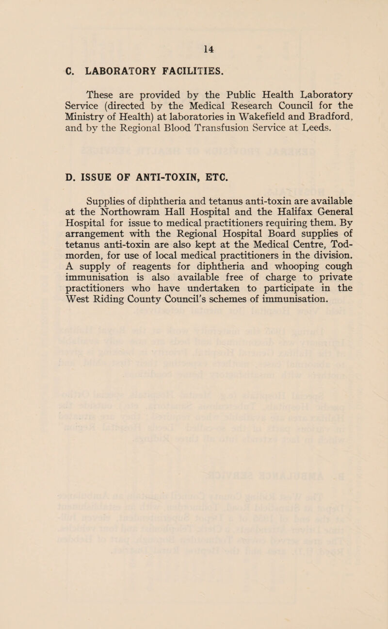 C. LABORATORY FACILITIES. These are provided by the Public Health Laboratory Service (directed by the Medical Research Council for the Ministry of Health) at laboratories in Wakefield and Bradford, and by the Regional Blood Transfusion Service at Leeds. D. ISSUE OF ANTI-TOXIN, ETC. Supplies of diphtheria and tetanus anti-toxin are available at the Northowram Hall Hospital and the Halifax General Hospital for issue to medical practitioners requiring them. By arrangement with the Regional Hospital Board supplies of tetanus anti-toxin are also kept at the Medical Centre, Tod- morden, for use of local medical practitioners in the division. A supply of reagents for diphtheria and whooping cough immunisation is also available free of charge to private practitioners who have undertaken to participate in the West Riding County Council’s schemes of immunisation.