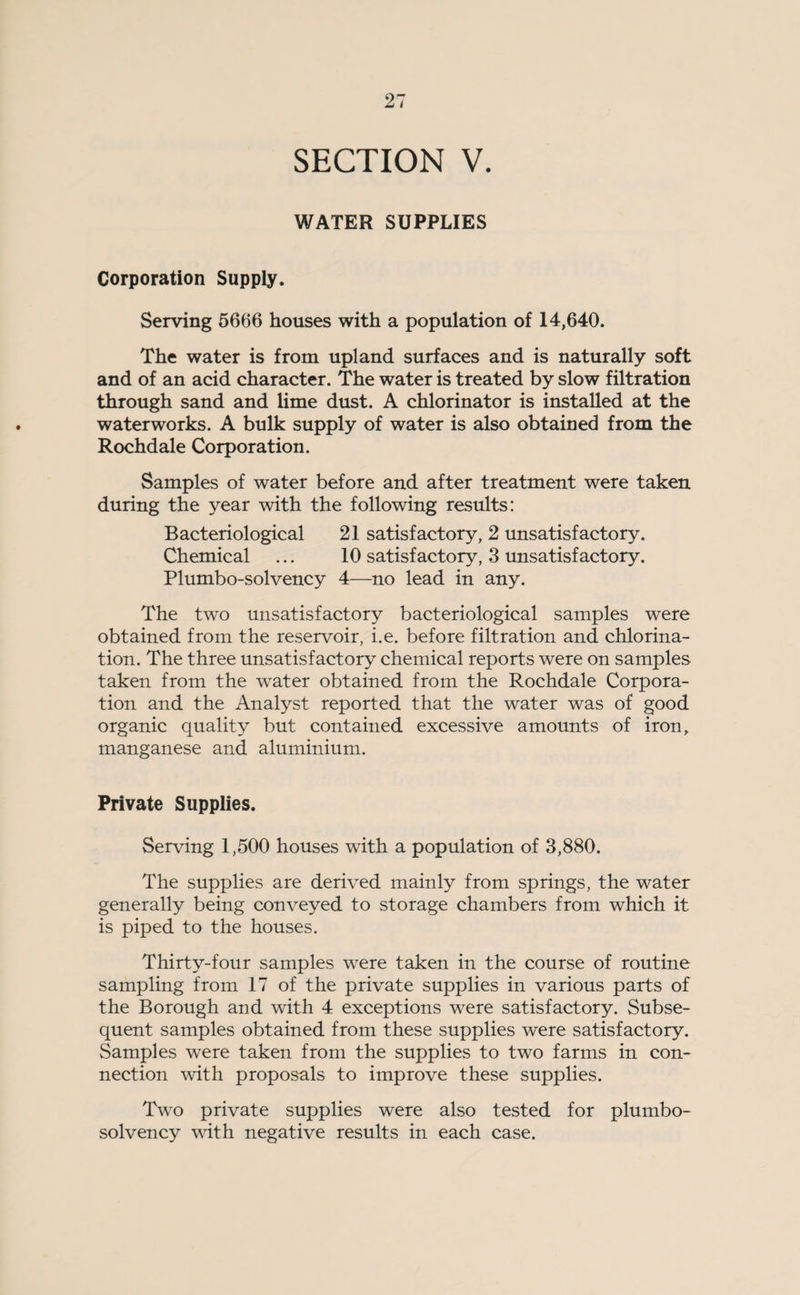 SECTION V. WATER SUPPLIES Corporation Supply. Serving 5666 houses with a population of 14,640. The water is from upland surfaces and is naturally soft and of an acid character. The water is treated by slow filtration through sand and lime dust. A chlorinator is installed at the waterworks. A bulk supply of water is also obtained from the Rochdale Corporation. Samples of water before and after treatment were taken during the year with the following results: Bacteriological 21 satisfactory, 2 unsatisfactory. Chemical ... 10 satisfactory, 3 unsatisfactory. Plumbo-solvency 4—no lead in any. The two unsatisfactory bacteriological samples were obtained from the reservoir, i.e. before filtration and chlorina¬ tion. The three unsatisfactory chemical reports were on samples taken from the water obtained from the Rochdale Corpora¬ tion and the Analyst reported that the water was of good organic quality but contained excessive amounts of iron, manganese and aluminium. Private Supplies. Serving 1,500 houses with a population of 3,880. The supplies are derived mainly from springs, the water generally being conveyed to storage chambers from which it is piped to the houses. Thirty-four samples were taken in the course of routine sampling from 17 of the private supplies in various parts of the Borough and with 4 exceptions were satisfactory. Subse¬ quent samples obtained from these supplies were satisfactory. Samples were taken from the supplies to two farms in con¬ nection with proposals to improve these supplies. Two private supplies were also tested for plumbo- solvency with negative results in each case.