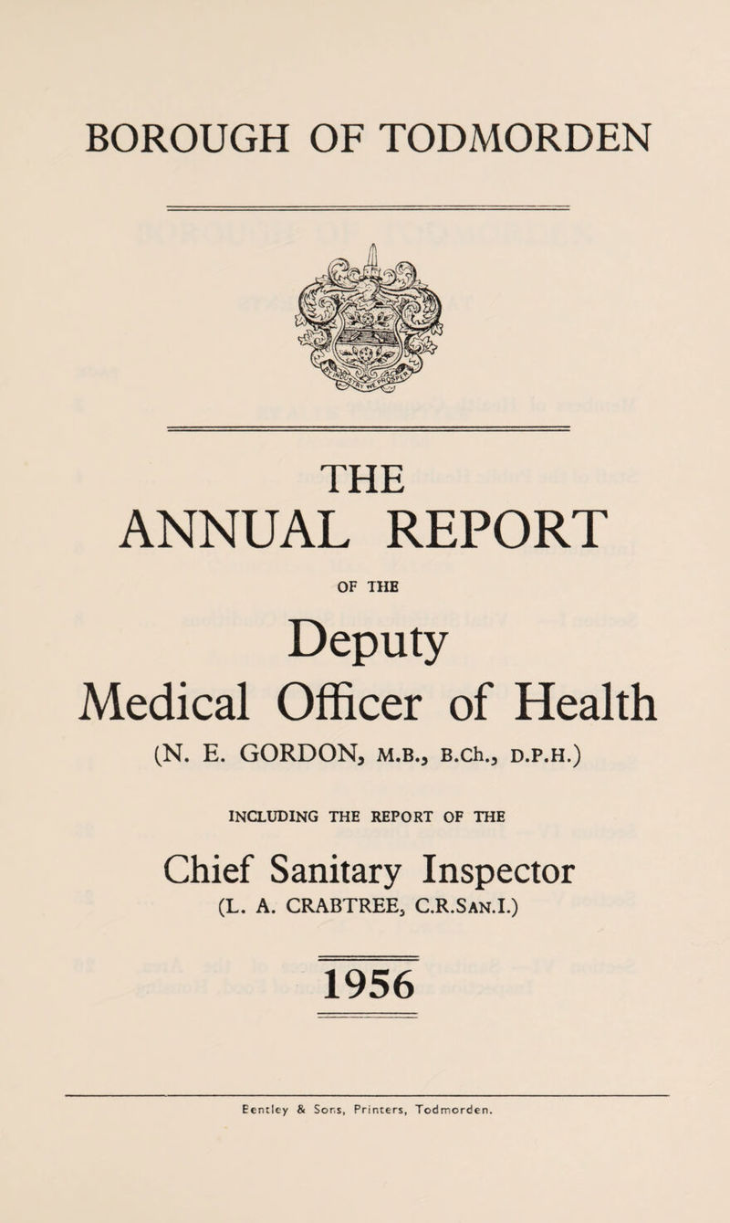 THE ANNUAL REPORT OF THE Deputy Medical Officer of Health (N. E. GORDON, m.b., B.ch., d.p.h.) INCLUDING THE REPORT OF THE Chief Sanitary Inspector (L. A. CRABTREE, C.R.San.I.) 1956 Eentley & Sons, Printers, Todmorden.