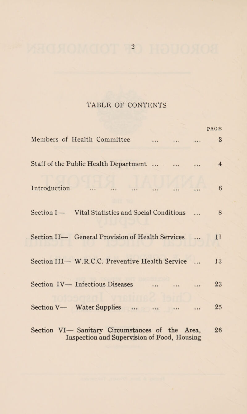 table of contents PAGE Members of Health Committee ... ... ... 3 Staff of the Public Health Department ... ... ... 4 Introduction ... ... ... ... ... ... 6 Section I— Vital Statistics and Social Conditions ... 8 Section II— General Provision of Health Services ... 11 Section III— W.R.C.C. Preventive Health Service ... 13 Section IV— Infectious Diseases ... ... ... 23 Section V— Water Supplies . 25 Section VI— Sanitary Circumstances of the Area, 26 Inspection and Supervision of Food, Housing