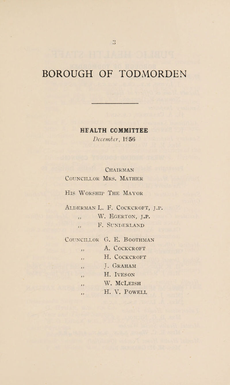 HEALTH COMMITTEE December, 1£56 Chairman Councillor Mrs. Mather His Worship The Mayor Alderman T. F. Cockcroft, j.r. ,, W. Egerton, j.p. ,, F. Sunderland Councillor G. E. Boothman ,, A. Cockcroft ,, H. Cockcroft ,, T. Graham ,, H. Ives on ,, W. McEeish ,, H. V. Powell