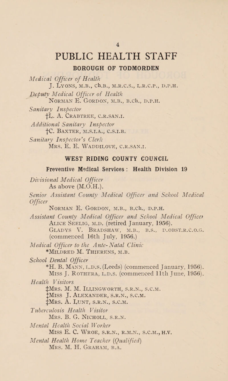 PUBLIC HEALTH STAFF BOROUGH OF TODMORDEN Medical Officer of Health J. LYONS, M.B., Ch.B., M.R.C.S., L.R.C.P., D.P.H. Deputy Medical Officer of Health Norman E. Gordon, m.b., B.ch., d.p.h. Sanitary Inspector tL- A. Crabtree, c.r.san.i. Additional Sanitary Inspector fC. Baxter, m.s.i.a., c.s.i.b. Sanitary Inspector’s Clerk Mrs. E. E. Waddieove, c.r.san.i. WEST RIDING COUNTY COUNCIL Preventive Medical Services : Health Division 19 Divisional Medical Officer As above (M.O.H.). Senior Assistant County Medical Officer and School Medical Officer Norman E. Gordon, m.b., B.ch., d.p.h. Assistant County Medical Officer and School Medical Officer Aeice Seelig, m.d. (retired January, 1956). Gladys V. Bradshaw, m.b., b.s., d.obst.r.c.o.g. (commenced 16th July, 1956.) Medical Officer to the Ante-Natal Clinic * Mildred M. Thierens, m.b. School Dental Officer *H. B. Mann, l.d.s. (Leeds) (commenced January, 1956). Miss J. Rothera, l.d.s. (commenced 11th June, 1956). Health Visitors :|:Mrs. M. M. Illingworth, s.r.n., s.c.m. JMiss J. Alexander, s.r.n., s.c.m. JMrs. A. Lunt, s.r.n., s.c.m. Tuberculosis Health Visitor Mrs. B. G. Nicholl, s.r.n. Mental Health Social Worker Miss E. C. Wroe, s.r.n., r.m.n., s.c.m., h.v. Mental Health Home Teacher (Qualified) Mrs. M. H. Graham, b.a.