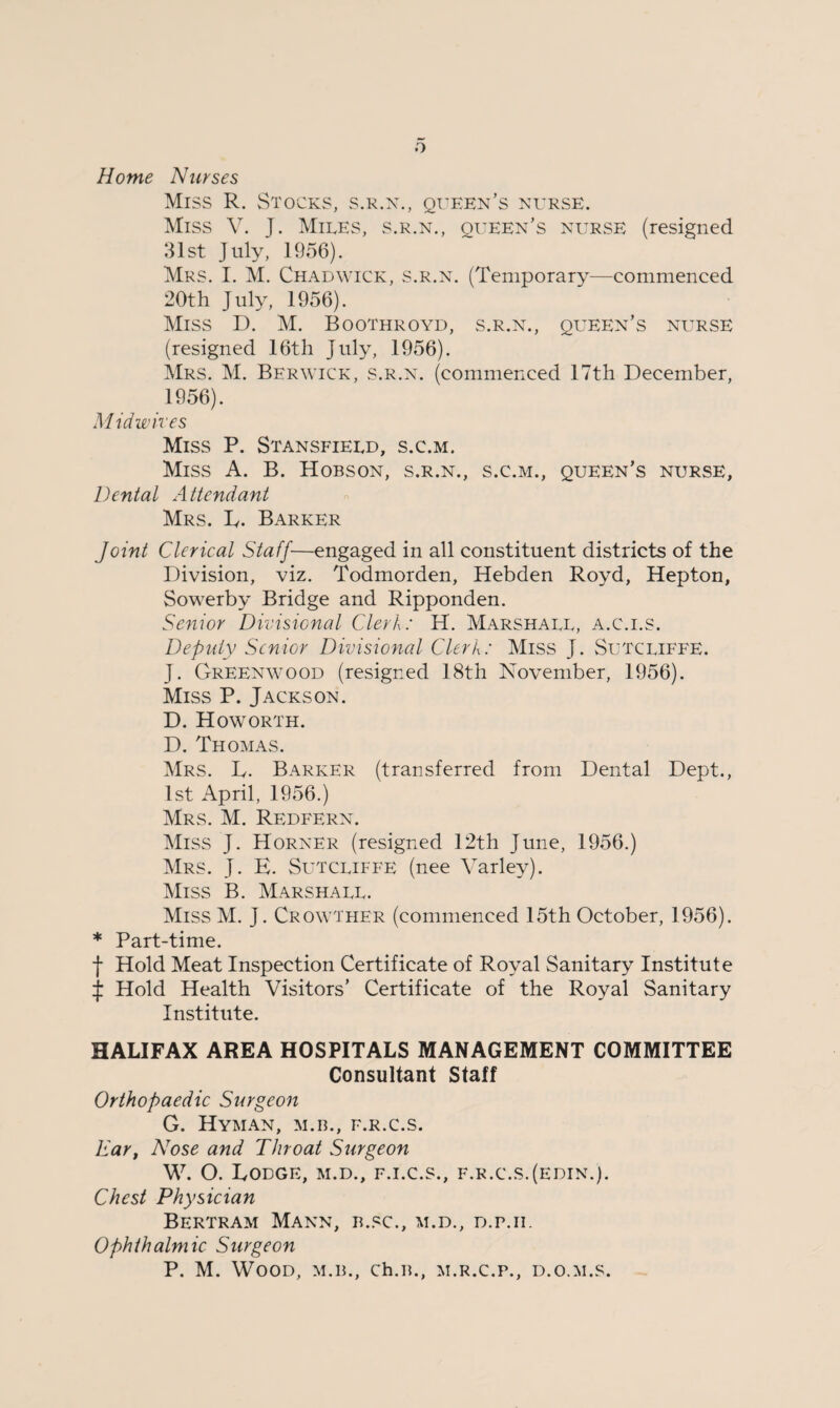 Home Nurses Miss R. Stocks, s.r.n., queen’s nurse. Miss V. J. Miles, s.r.n., queen’s nurse (resigned 31st July, 1956). Mrs. I. M. Chadwick, s.r.n. (Temporary—commenced 20th July, 1956). Miss D. M. Boothroyd, s.r.n., queen’s nurse (resigned 16th July, 1956). Mrs. M. Berwick, s.r.n. (commenced 17th December, 1956). Mid wires Miss P. Stansfield, s.c.m. Miss A. B. Hobson, s.r.n., s.c.m., queen’s nurse, Dental Attendant Mrs. L. Barker Joint Clerical Staff—engaged in all constituent districts of the Division, viz. Todmorden, Hebden Royd, Hepton, Sowerby Bridge and Ripponden. Senior Divisional Clerk: H. Marshall, a.c.i.s. Deputy Senior Divisional Clerk: Miss J. Sutcliffe. J. Greenwood (resigned 18th November, 1956). Miss P. Jackson. D. Howorth. D. Thomas. Mrs. L. Barker (transferred from Dental Dept., 1st April, 1956.) Mrs. M. Redfern. Miss J. Horner (resigned 12th June, 1956.) Mrs. J. E. Sutcliffe (nee Varley). Miss B. Marshall. Miss M. J. Crowther (commenced 15th October, 1956). * Part-time. f Hold Meat Inspection Certificate of Royal Sanitary Institute J Hold Health Visitors’ Certificate of the Royal Sanitary Institute. HALIFAX AREA HOSPITALS MANAGEMENT COMMITTEE Consultant Staff Orthopaedic Surgeon G. Hyman, m.b., f.r.c.s. Ear, Nose and Throat Surgeon W. O. Lodge, m.d., f.i.c.s., f.r.c.s.(edin.). Chest Physician Bertram Mann, b.sc., m.d., d.p.ii. Ophthalmic Surgeon P. M. Wood, m.b., ch.B., m.r.c.p., d.o.m.s.