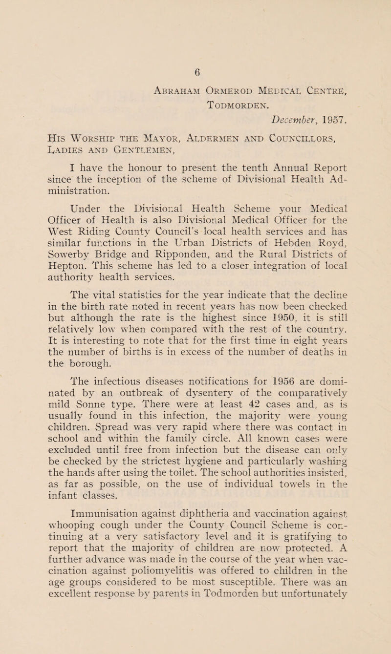 Abraham Ormerod Medical Centre, Todmorden. Deceynber, 1957. His Worship the Mayor, Aldermen and Councillors, Ladies and Gentlemen, I have the honour to present the tenth Annual Report since the inception of the scheme of Divisional Health Ad¬ ministration. Under the Divisional Health Scheme your Medical Officer of Health is also Divisional Medical Officer for the West Riding County Council’s local health services and has similar functions in the Urban Districts of Hebden Royd, Sowerby Bridge and Ripponden, and the Rural Districts of Hepton. This scheme has led to a closer integration of local authority health sendees. The vital statistics for the year indicate that the decline in the birth rate noted in recent years has now been checked but although the rate is the highest since 1950, it is still relatively low when compared with the rest of the country. It is interesting to note that for the first time in eight years the number of births is in excess of the number of deaths in the borough. The infectious diseases notifications for 1956 are domi¬ nated by an outbreak of dysentery of the comparatively mild Sonne type. There were at least 42 cases and, as is usually found in this infection, the majority were young children. Spread was very rapid where there was contact in school and within the family circle. All known cases were excluded until free from infection but the disease can only be checked by the strictest hygiene and particularly washing the hands after using the toilet. The school authorities insisted, as far as possible, on the use of individual towels in the infant classes. Immunisation against diphtheria and vaccination against whooping cough under the County Council Scheme is con¬ tinuing at a very satisfactory level and it is gratifying to report that the majority of children are now protected. A further advance was made in the course of the year when vac¬ cination against poliomyelitis was offered to children in the age groups considered to be most susceptible. There was an excellent response by parents in Todmorden but unfortunately