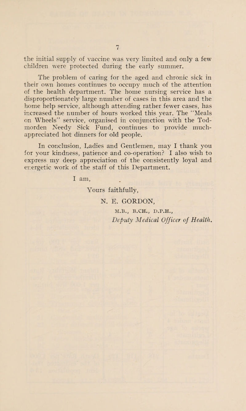 the initial supply of vaccine was very limited and only a few children were protected during the early summer. The problem of caring for the aged and chronic sick in their own homes continues to occupy much of the attention of the health department. The home nursing service has a disproportionately large number of cases in this area and the home help service, although attending rather fewyer cases, has increased the number of hours worked this year. The “Meals on Wheels” service, organised in conjunction with the Tod- morden Needy Sick Fund, continues to provide much- appreciated hot dinners for old people. In conclusion, Radies and Gentlemen, may I thank you for your kindness, patience and co-operation? I also wish to express my deep appreciation of the consistently loyal and energetic wyork of the staff of this Department. I am, Yours faithfully, N. E. GORDON, M.B., B.CH., D.P.H., Deputy Medical Officer of Health.