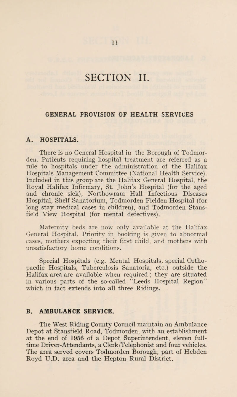 SECTION II. GENERAL PROVISION OF HEALTH SERVICES A. HOSPITALS. There is no General Hospital in the Borough of Todmor- den. Patients requiring hospital treatment are referred as a rule to hospitals under the administration of the Halifax Hospitals Management Committee (National Health Service). Included in this group are the Halifax General Hospital, the Royal Halifax Infirmary, St. John’s Hospital (for the aged and chronic sick), Northowram Hall Infectious Diseases Hospital, Shelf Sanatorium, Tcdmorden Fielden Hospital (for long stay medical cases in children), and Todmorden Stans- field View Hospital (for mental defectives). Maternity beds are now only available at the Halifax General Hospital. Priority in booking is given to abnormal cases, mothers expecting their first child, and mothers with unsatisfactory home conditions. Special Hospitals (e.g. Mental Hospitals, special Ortho¬ paedic Hospitals, Tuberculosis Sanatoria, etc.) outside the Halifax area are available when required ; they are situated in various parts of the so-called “Reeds Hospital Region” which in fact extends into all three Ridings. B. AMBULANCE SERVICE. The West Riding County Council maintain an Ambulance Depot at Stansfield Road, Todmorden, with an establishment at the end of 1956 of a Depot Superintendent, eleven full¬ time Driver-Attendants, a Clerk/Telephonist and four vehicles. The area served covers Todmorden Borough, part of Hebden Royd U.D. area and the Hepton Rural District.