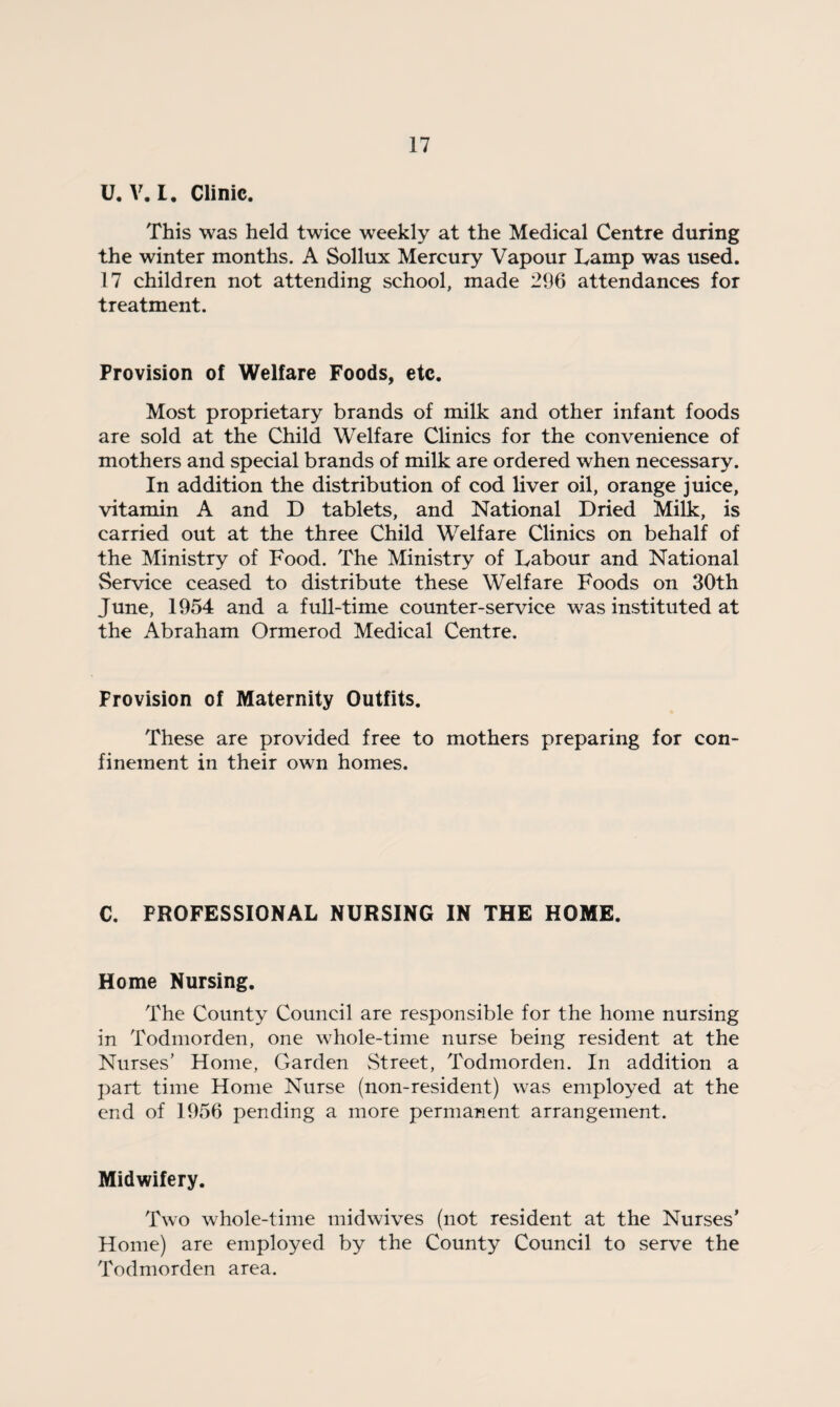 U.V.I. Clinic. This was held twice weekly at the Medical Centre during the winter months. A Sollux Mercury Vapour Tamp was used. 17 children not attending school, made 296 attendances for treatment. Provision of Welfare Foods, etc. Most proprietary brands of milk and other infant foods are sold at the Child Welfare Clinics for the convenience of mothers and special brands of milk are ordered when necessary. In addition the distribution of cod liver oil, orange juice, vitamin A and D tablets, and National Dried Milk, is carried out at the three Child Welfare Clinics on behalf of the Ministry of Food. The Ministry of Labour and National Service ceased to distribute these Welfare Foods on 30th June, 1954 and a full-time counter-service was instituted at the Abraham Ormerod Medical Centre. Provision of Maternity Outfits. These are provided free to mothers preparing for con¬ finement in their own homes. C. PROFESSIONAL NURSING IN THE HOME. Home Nursing. The County Council are responsible for the home nursing in Todmorden, one whole-time nurse being resident at the Nurses’ Home, Garden Street, Todmorden. In addition a part time Home Nurse (non-resident) was employed at the end of 1956 pending a more permanent arrangement. Midwifery. Two whole-time midwives (not resident at the Nurses’ Home) are employed by the County Council to serve the Todmorden area.