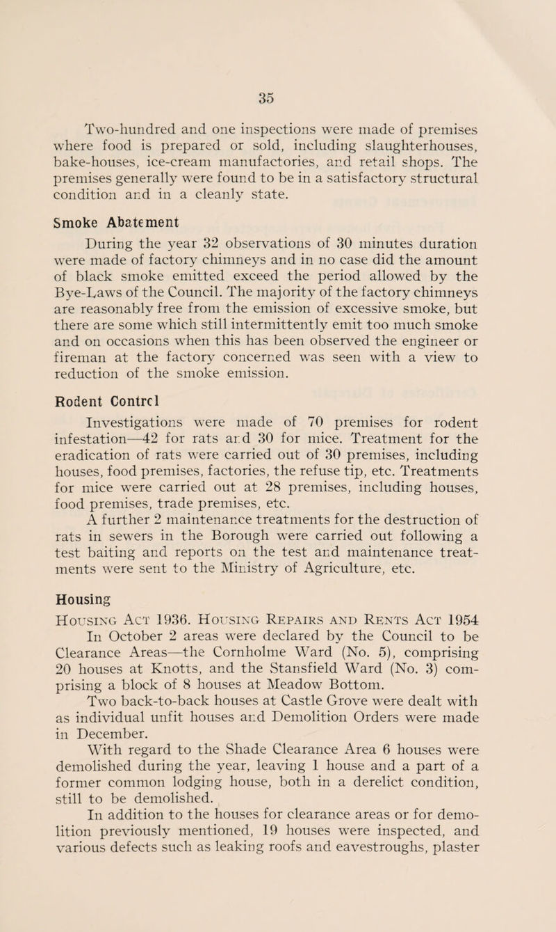 Two-hundred and one inspections were made of premises where food is prepared or sold, including slaughterhouses, bake-houses, ice-cream manufactories, and retail shops. The premises generally were found to be in a satisfactory structural condition and in a cleanly state. Smoke Abatement During the year 32 observations of 30 minutes duration were made of factory chimneys and in no case did the amount of black smoke emitted exceed the period allowed by the Bye-Laws of the Council. The majority of the factory chimneys are reasonably free from the emission of excessive smoke, but there are some which still intermittently emit too much smoke and on occasions when this has been observed the engineer or fireman at the factory concerned was seen with a view to reduction of the smoke emission. Rodent Control Investigations were made of 70 premises for rodent infestation—42 for rats ar.d 30 for mice. Treatment for the eradication of rats were carried out of 30 premises, including houses, food premises, factories, the refuse tip, etc. Treatments for mice were carried out at 28 premises, including houses, food premises, trade premises, etc. A further 2 maintenance treatments for the destruction of rats in sewers in the Borough were carried out following a test baiting and reports on the test and maintenance treat¬ ments were sent to the Ministry of Agriculture, etc. Housing Housing Act 1936. Housing Repairs and Rents Act 1954 In October 2 areas were declared by the Council to be Clearance Areas—the Cornholme Ward (No. 5), comprising 20 houses at Knotts, and the Stansfield Ward (No. 3) com¬ prising a block of 8 houses at Meadow Bottom. Two back-to-back houses at Castle Grove were dealt with as individual unfit houses and Demolition Orders were made in December. With regard to the Shade Clearance Area 6 houses were demolished during the year, leaving 1 house and a part of a former common lodging house, both in a derelict condition, still to be demolished. In addition to the houses for clearance areas or for demo¬ lition previously mentioned, 19 houses were inspected, and various defects such as leaking roofs and eavestroughs, plaster