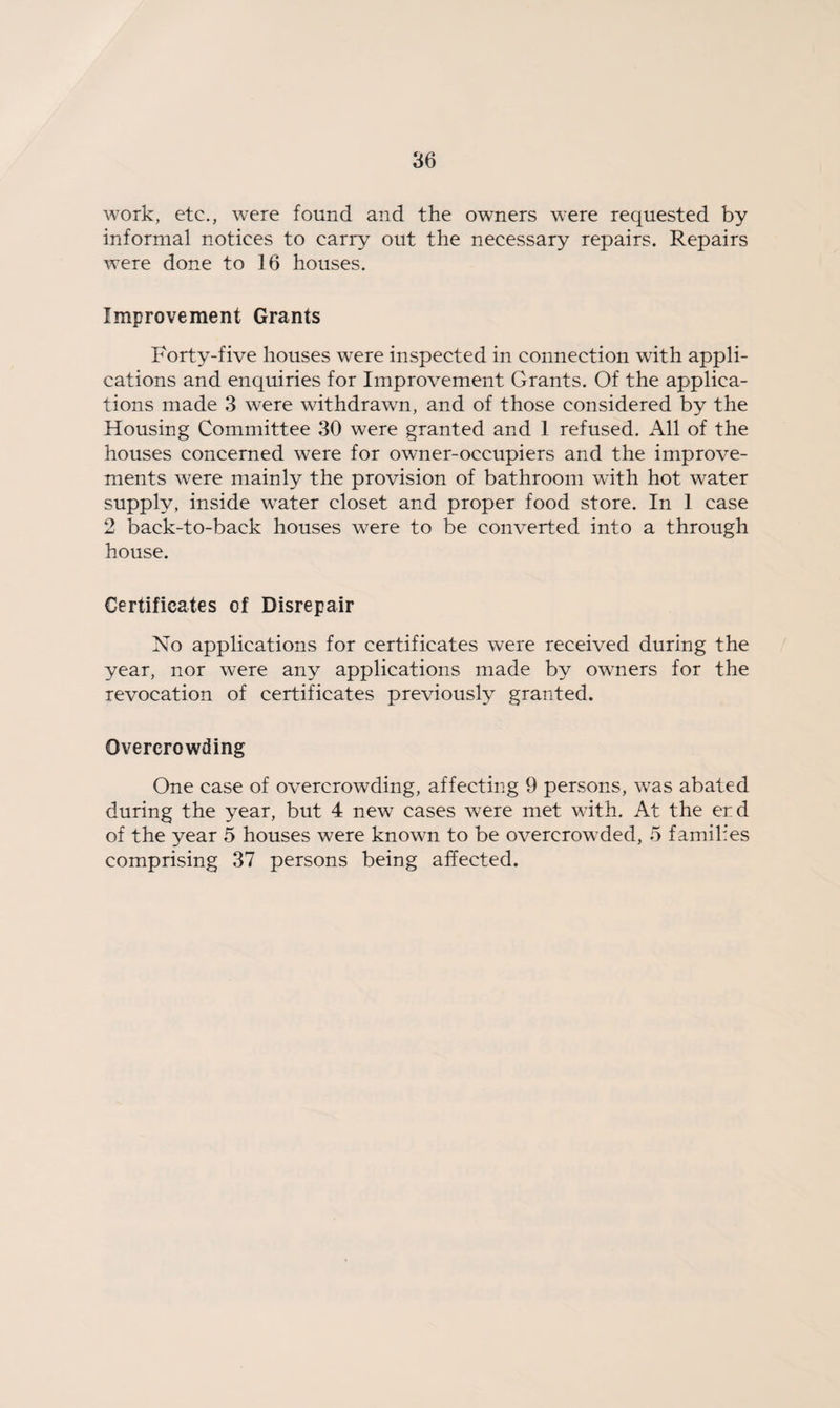 work, etc., were found and the owners were requested by informal notices to carry out the necessary repairs. Repairs were done to 16 houses. Improvement Grants Forty-five houses were inspected in connection with appli¬ cations and enquiries for Improvement Grants. Of the applica¬ tions made 3 were withdrawn, and of those considered by the Housing Committee 30 were granted and 1 refused. All of the houses concerned were for owner-occupiers and the improve¬ ments were mainly the provision of bathroom with hot water supply, inside water closet and proper food store. In 1 case 2 back-to-back houses were to be converted into a through house. Certificates of Disrepair No applications for certificates were received during the year, nor were any applications made by owners for the revocation of certificates previously granted. Overcrowding One case of overcrowding, affecting 9 persons, was abated during the year, but 4 new cases were met with. At the er.d of the year 5 houses were known to be overcrowded, 5 families comprising 37 persons being affected.