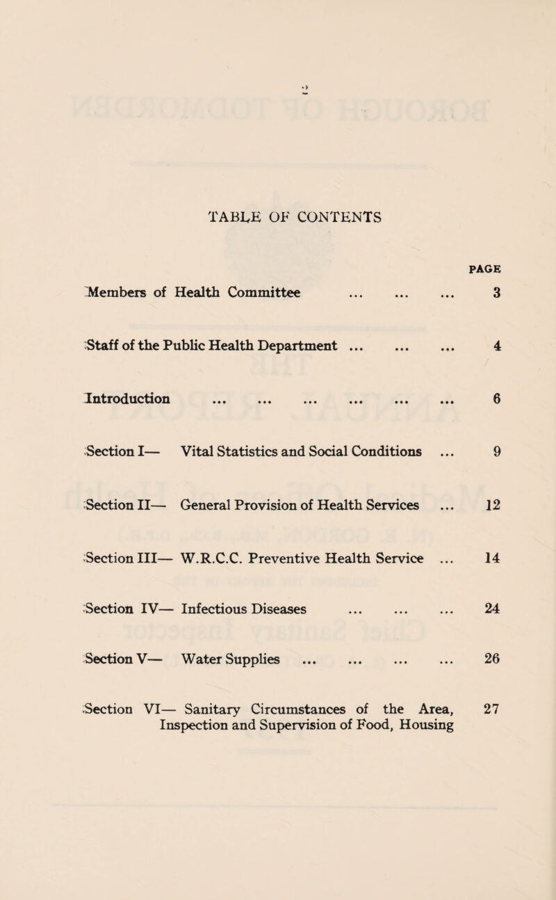*> TABLE OF CONTENTS PAGE 'Members of Health Committee ... ... ... 3 Staff of the Public Health Department. 4 Introduction . 6 Section I— Vital Statistics and Social Conditions ... 9 Section II— General Provision of Health Services ... 12 Section III— W.R.C.C. Preventive Health Service ... 14 Section IV— Infectious Diseases ... ... ... 24 Section V— Water Supplies ... ... ... ... 26 Section VI— Sanitary Circumstances of the Area, Inspection and Supervision of Food, Housing 27