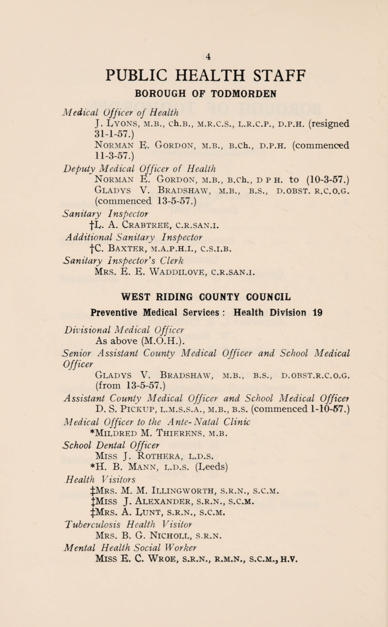 PUBLIC HEALTH STAFF BOROUGH OF TODMORDEN Medical Officer of Health J. Lyons, m.b., ch.B., m.r.c.s., l.r.c.p., d.p.h. (resigned 31-1-57.) Norman E. Gordon, m.b., B.ch., d.p.h. (commenced 11-3-57.) Deputy Medical Officer of Health Norman E. Gordon, m.b., B.ch., d p h. to (10-3-57.) Gladys V. Bradshaw, m.b., b.s., d.obst. r.c.o.g. (commenced 13-5-57.) Sanitary Inspector tL- A. Crabtree, c.r.san.i. Additional Sanitary Inspector tc. Baxter, m.a.p.h.i., c.s.i.b. Sanitary Inspector's Clerk Mrs. E. E. Waddilove, c.r.san.i. WEST RIDING COUNTY COUNCIL Preventive Medical Services : Health Division 19 Divisional Medical Officer As above (M.O.H.). Senior Assistant County Medical Officer and School Medical Officer Gladys V. Bradshaw, m.b., b.s., d.obst.r.c.o.g. (from 13-5-57.) Assistant County Medical Officer and School Medical Officer D. S. Pickup, l.m.s.s.a., m.b., b.s. (commenced 1-10-57.) Medical Officer to the Ante-Natal Clinic * Mildred M. Thierens, m.b. School Dental Officer Miss J. Rothera, l.d.s. *H. B. Mann, l.d.s. (Leeds) Health Visitors ^Mrs. M. M. Illingworth, s.r.n., s.c.m. JMiss J. Alexander, s.r.n., s.c.m. |Mrs. A. Lunt, s.r.n., s.c.m. Tuberculosis Health Visitor Mrs. B. G. Nicholl, s.r.n. Mental Health Social Worker Miss E. C. Wroe, s.r.n., r.m.n., s.c.m., h.v.