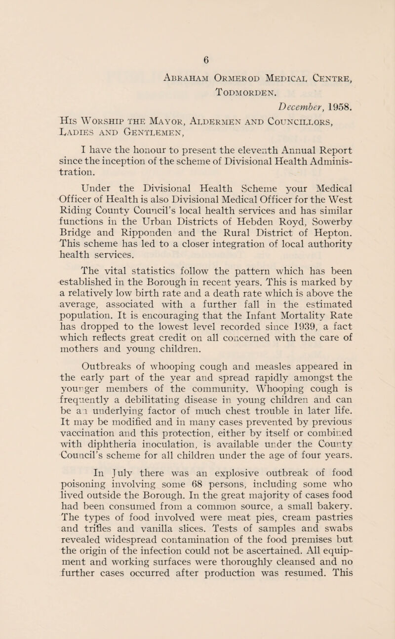 Abraham Ormerod Medical Centre, Todmorden. December, 1958. His Worship the Mayor, Aldermen and Councillors, Cadies and Gentlemen, I have the honour to present the eleventh Annual Report since the inception of the scheme of Divisional Health Adminis¬ tration. Under the Divisional Health Scheme your Medical Officer of Health is also Divisional Medical Officer for the West Riding County Council’s local health services and has similar functions in the Urban Districts of Hebden Royd, Sowerby Bridge and Ripponden and the Rural District of Hepton. This scheme has led to a closer integration of local authority health services. The vital statistics follow the pattern which has been established in the Borough in recent years. This is marked by a relatively low birth rate and a death rate which is above the average, associated with a further fall in the estimated population. It is encouraging that the Infant Mortality Rate has dropped to the lowest level recorded since 1939, a fact which reflects great credit on all concerned with the care of mothers and young children. Outbreaks of whooping cough and measles appeared in the early part of the year and spread rapidly amongst the younger members of the community. Whooping cough is frequently a debilitating disease in young children and can be a i underlying factor of much chest trouble in later life. It may be modified and in many cases prevented by previous vaccination and this protection, either by itself or combined with diphtheria inoculation, is available under the County Council’s scheme for all children under the age of four years. In July there was an explosive outbreak of food poisoning involving some 68 persons, including some who lived outside the Borough. In the great majority of cases food had been consumed from a common source, a small bakery. The types of food involved were meat pies, cream pastries and trifles and vanilla slices. Tests of samples and swabs revealed widespread contamination of the food premises but the origin of the infection could not be ascertained. All equip¬ ment and working surfaces were thoroughly cleansed and no further cases occurred after production was resumed. This