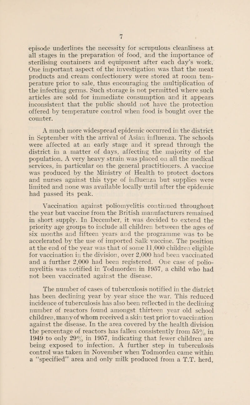 episode underlines the necessity for scrupulous cleanliness at all stages in the preparation of food, and the importance of sterilising containers and equipment after each day’s work. One important aspect of the investigation was that the meat products and cream confectionery were stored at room tem¬ perature prior to sale, thus encouraging the multiplication of the infecting germs. Such storage is not permitted where such articles are sold for immediate consumption and it appears inconsistent that the public should not have the protection offered by temperature control when food is bought over the counter. A much more widespread epidemic occurred in the district in September with the arrival of Asian influenza. The schools were affected at an early stage and it spread through the district in a matter of days, affecting the majority of the population. A very heavy strain was placed on all the medical services, in particular on the general practitioners. A vaccine was produced by the Ministry of Health to protect doctors and nurses against this type of influenza but supplies were limited and none was available locally until after the epidemic had passed its peak. Vaccination against poliomyelitis continued throughout the year but vaccine from the British manufacturers remained in short supply. In December, it was decided to extend the priority age groups to include all children between the ages of six months and fifteen years and the programme was to be accelerated by the use of imported Salk vaccine. The position at the end of the year was that of some 11,000 children eligible for vaccination in the division, over 2,000 had been vaccinated and a further 2,000 had been registered. One case of polio¬ myelitis was notified in Todmorden in 1957, a child who had not been vaccinated against the disease. The number of cases of tuberculosis notified in the district has been declining year by year since the war. This reduced incidence of tuberculosis has also been reflected in the declining number of reactors found amongst thirteen year old school children, many of whom received a skin test prior to vaccination against the disease. In the area covered by the health division the percentage of reactors has fallen consistently from 55% in 1949 to only 29% in 1957, indicating that fewer children are being exposed to infection. A further step in tuberculosis control was taken in November when Todmorden came within a “specified” area and only milk produced from a T.T. herd.