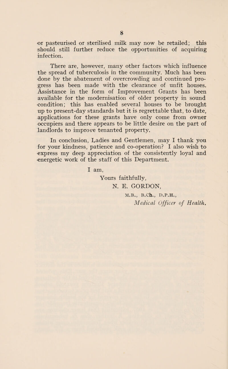 ■or pasteurised or sterilised milk may now be retailed; this should still further reduce the opportunities of acquiring infection. There are, however, many other factors which influence the spread of tuberculosis in the community. Much has been done by the abatement of overcrowding and continued pro¬ gress has been made with the clearance of unfit houses. Assistance in the form of Improvement Grants has been available for the modernisation of older property in sound ■condition; this has enabled several houses to be brought up to present-day standards but it is regrettable that, to date, applications for these grants have only come from owner occupiers and there appears to be little desire on the part of landlords to improve tenanted property. In conclusion, Eadies and Gentlemen, may I thank you for your kindness, patience and co-operation? I also wish to express my deep appreciation of the consistently loyal and energetic work of the staff of this Department. I am, Yours faithfully, N. E. GORDON, M.B., B.Ch., D.P.H., Medical Officer of Health.