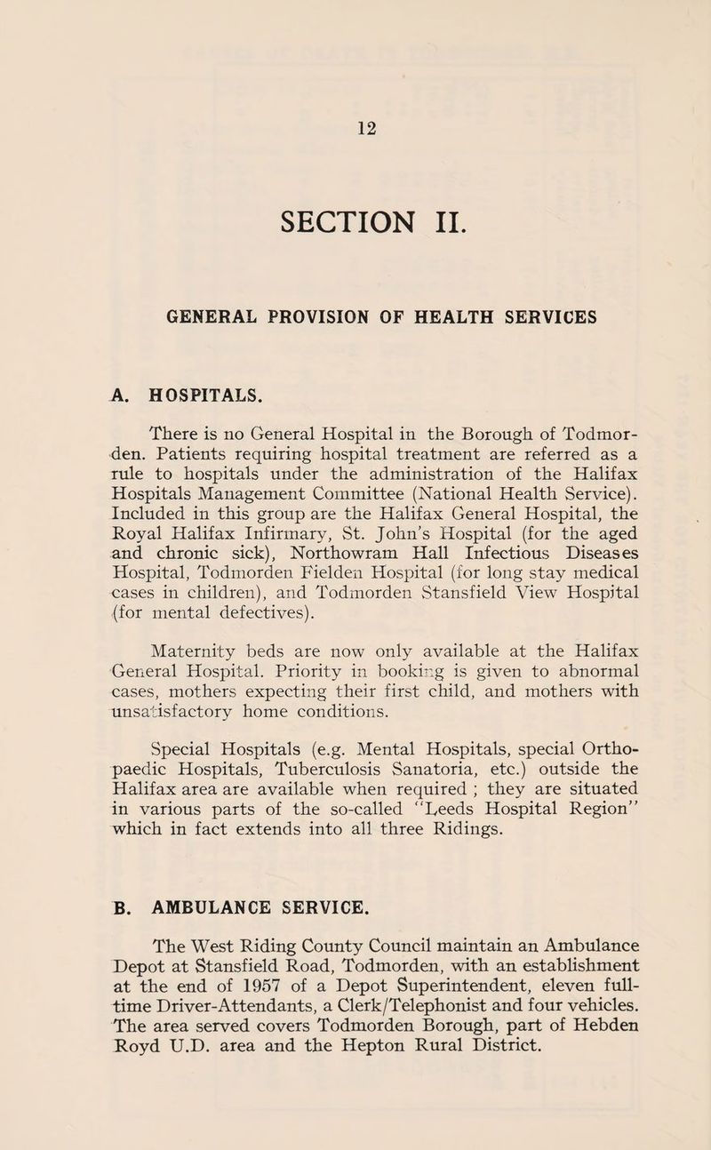 SECTION II. GENERAL PROVISION OF HEALTH SERVICES A. HOSPITALS. There is no General Hospital in the Borough of Todmor¬ den. Patients requiring hospital treatment are referred as a rule to hospitals under the administration of the Halifax Hospitals Management Committee (National Health Service). Included in this group are the Halifax General Hospital, the Royal Halifax Infirmary, St. John’s Hospital (for the aged and chronic sick), Northowram Hall Infectious Diseases Hospital, Todmorden Fielden Hospital (for long stay medical cases in children), and Todmorden Stansfield View Hospital (for mental defectives). Maternity beds are now only available at the Halifax General Hospital. Priority in booking is given to abnormal cases, mothers expecting their first child, and mothers with unsatisfactory home conditions. Special Hospitals (e.g. Mental Hospitals, special Ortho¬ paedic Hospitals, Tuberculosis Sanatoria, etc.) outside the Halifax area are available when required ; they are situated in various parts of the so-called “Leeds Hospital Region’’ which in fact extends into all three Ridings. B. AMBULANCE SERVICE. The West Riding County Council maintain an Ambulance Depot at Stansfield Road, Todmorden, with an establishment at the end of 1957 of a Depot Superintendent, eleven full¬ time Driver-Attendants, a Clerk/Telephonist and four vehicles. The area served covers Todmorden Borough, part of Hebden Royd U.D. area and the Hepton Rural District.