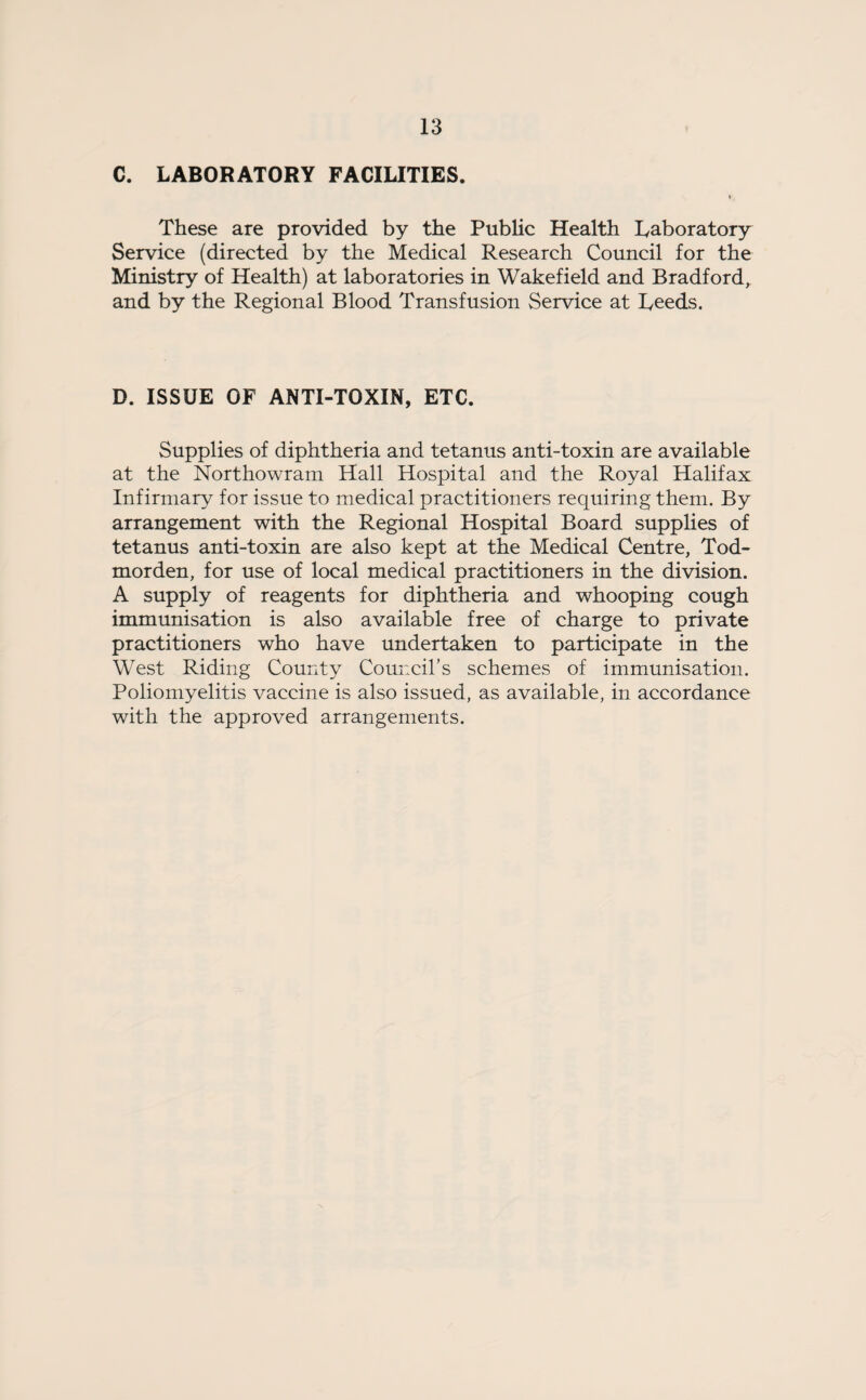 C. LABORATORY FACILITIES. These are provided by the Public Health Laboratory Service (directed by the Medical Research Council for the Ministry of Health) at laboratories in Wakefield and Bradford, and by the Regional Blood Transfusion Service at Leeds. D. ISSUE OF ANTI-TOXIN, ETC. Supplies of diphtheria and tetanus anti-toxin are available at the Northowram Hall Hospital and the Royal Halifax Infirmary for issue to medical practitioners requiring them. By arrangement with the Regional Hospital Board supplies of tetanus anti-toxin are also kept at the Medical Centre, Tod- morden, for use of local medical practitioners in the division. A supply of reagents for diphtheria and whooping cough immunisation is also available free of charge to private practitioners who have undertaken to participate in the West Riding County Council’s schemes of immunisation. Poliomyelitis vaccine is also issued, as available, in accordance with the approved arrangements.