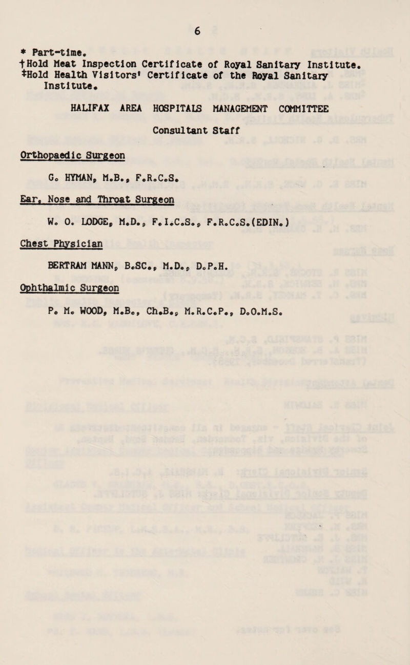 * Part-time* ♦ Hold Meat Inspection Certificate of Royal Sanitary Institute. ♦Hold Health Visitors* Certificate of the Royal Sanitary Institute* HALIFAX AREA HOSPITALS MANAGEMENT COMMITTEE Consultant Staff Orthopaedic Surgeon Gc HYMAN, M.B., F.R.C.S. Ear. Nose and Throat Surgeon W* 0. LODGE, M.D., F*I.C.S., F.R.C.S.(EDIN.) Chest Physician BERTRAM MANN, B.SC., M.D., D.P.H, Ophthalmic Surgeon P* M* WOOD, M*Be> Ch.B.s M.R.C.P., D.O.M.S.
