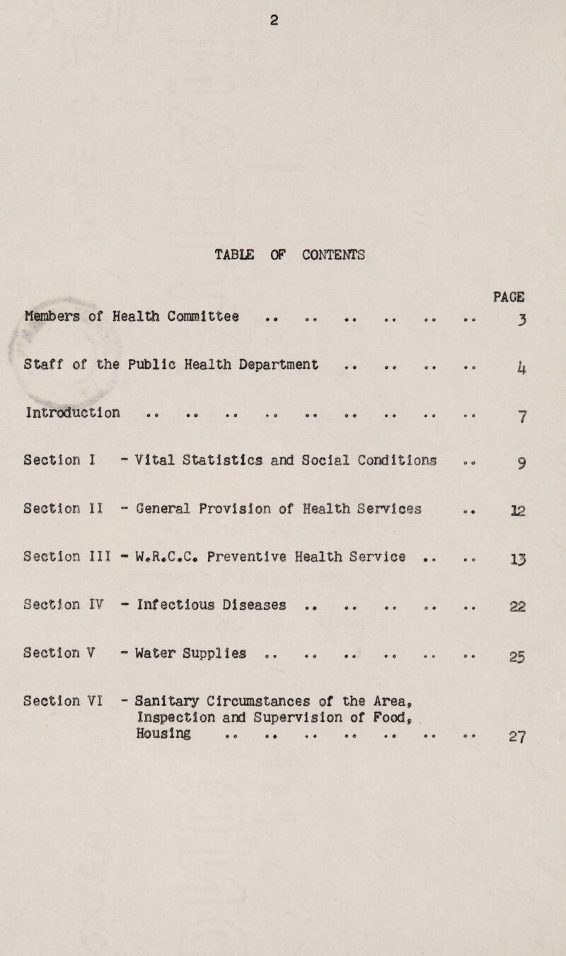 TABUS OF COm'Em'S PAGE Members of Health Committee .. ... .. 3 Staff of the Public Health Department .. .. o. 4 Introduction .. .. ... 7 Section I ~ Vital Statistics and Social Conditions <.0 9 Section II General Provision of Health Services ». 22 Section III - W*R*C,C* Preventive Health Service 13 Section IV - Infectious Diseases. ». .. 22 Section V  Water Supplies .. .. .. 25 Section VI - Sanitary Circumstances of the Area, Inspection and Supervision of Food, Housing .0 ,. .. .« .. .. o, 27