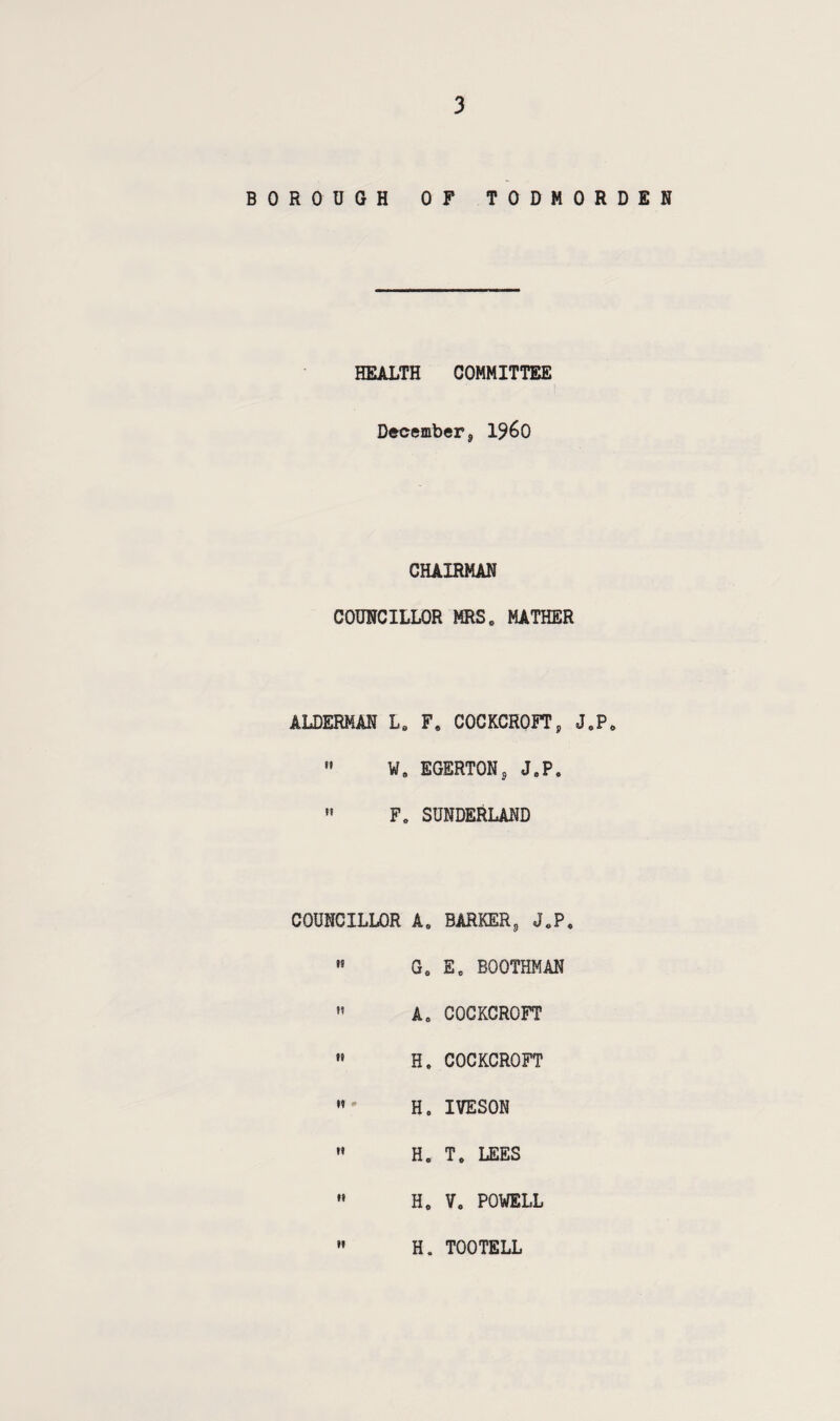 BOROUGH OF TODHORDEN HEALTH COMMITTEE December, i960 CHAIRMAN COUNCILLOR MRS„ MATHER ALDERMAN Ls F6 COCKCROFT, J0P0 » W8 EGERTON, J8PS  F„ SUNDERLAND COUNCILLOR A. BARKER, J0P8 ,s Ge Ee BOOTHMAN  A8 COCKCROFT  H. COCKCROFT » h8 iveson  h8 t8 lees  He Vo POWELL  H. TOOTELL