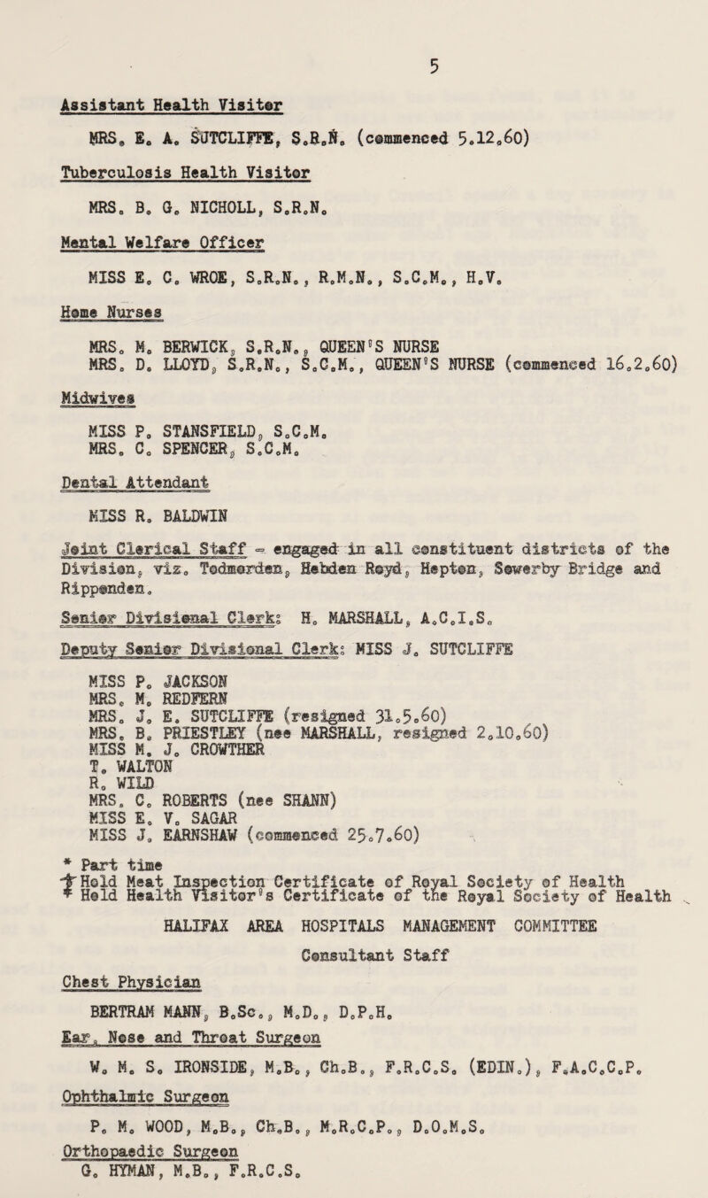 Assistant Health Visiter MRS. E. A. SUTCLIFFE, S.£j. (c©mmeneed 5*1206o) Tuberculosis Health Visitor MRS0 B« G„ NICHOLL, SeR0N0 Mental Welfare Officer MISS E0 C0 WROE, S0R0Nej R0MoN9, S0C0Me, H0V. Heme Nurses MRS0 M0 BERWICK, S,ReNst, QUEENcS NURSE MRS. D„ LLOYD, S.R.N0, S.C.M.', QUEEN5S NURSE (csmmenced l60206o) Midwives MISS P, STANSFIELD9 S0C0M0 MRS. C0 SPENCER, SeCoM0 Dental Attendant MISS R. BALDWIN Jeint Clerical Staff == engaged- in all eanstituent districts of the Division, viz„ Todmer&en, Hebden R©yd, Hapten, Setrerby Bridge and Rippsnden. 3enie>r Divisional Clerks H0 MARSHALL, A«C.I,S0 Deputy Senior Divisional Clerk; MISS J0 SUTCLIFFE MISS P0 JACKSON MRS, M. REDFERM MRS. Jo E, SUTCLIFFE (resigned 31c5<>6G) MRS, Bo PRIESTLEY (nee MARSHALL, resigned 2o10o60) MISS M. J0 CR0WTHER Te WALTON R0 WILD MRS. Co ROBERTS (nee SHAM) MISS E0 Vo SAGAR MISS Jo EARNSHAW (commeneed 2507o6o) * Part time tHold Meat Inspection Certificate of Royal Society ©f Health Held Health Visitor?s Certificate ©f the Royal Society ©f Health HALIFAX AREA HOSPITALS MANAGEMENT COMMITTEE Consultant Staff Chest Physician BERTRAM MANN, B0Sc08 M0D0, D0P0He Ear. Nose and Throat Surgeon W0 Mo So IRONSIDE, M8B0, Ch0B0, FoRoCoS0 (EDIN0), F4A9C8C0P0 Ophthalmic Surgeon Po Mo WOOD, M0B,p Oh„B0, M0R0C0PoS Do0oMoSo Orthopaedic Surgeon Go HYMAN, M.Bo, F0R0C0S0