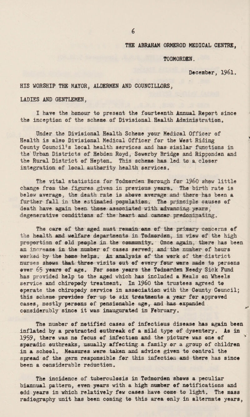 THE ABRAHAM ORMEROD MEDICAL CENTRE, TODMORDEN. December, 1961, HIS WORSHIP THE MAYOR, ALDERMEN AND COUNCILLORS, LADIES AND GENTLEMEN, I have the honour t© present the fourteenth Annual Report since the inception of the scheme of Divisional Health Administration, Under the Divisional Health Scheme your Medical Officer of Health is also Divisional Medical Officer for the West Riding County Council0s local health services and has similar functions in the' Urban Districts ©f Hebden Royd, Sowerby Bridge and Ripponden and the Rural District of Hepton, This scheme has led t© a closer integration ©f local authority health services. The vital statistics for Todmmrden Borough for i960 show little change from the figures given in previous years.. The birth rate is below average, the death rate is above average and there has been a further fall in, the estimated .populationc The principle causes ®f death have again been, these, associated with advancing, years, degenerative conditions of the heart and cancer predominating. The care of the aged must remain-one. of the primary ©oncerns of the health and welfare departments in Todmorden, in view of the high proportion of old people in the community. Once again, there has been an increase in the number ®f cases served, and the number of hours worked by the home helps. An analysis of the work ©f the district nurses shows that three visits out of every four were made to persons over 65 years ©f age. For some years the Todmorden Needy Sick Fund has provided help to the aged which has included a Meals on Wheels service and chiropody treatment. In i960 the trustees agreed t@ operate the chiropody service in association with the County Council; this schsate provides for up to six treatments a year for approved cases, mostly persons of pensionable age, and has expanded considerably since it was inaugurated in February. The number of notified cases ©f infectious disease has again been inflated by a protracted outbreak ef a mild type of dysentery. As in 1959, there was no focus ©f infection and the picture was one of sporadic outbreaks, usually affecting a family or a group of children in a school. Measures were taken and advice given t© control the spread ©f the germ responsible for this infection and there has since been a considerable reduction. The incidence of tuberculosis in Todmorden shows a peculiar biannual pattern, even years with a high number of notifications and odd years in which relatively few cases have come to light. The mass radiography unit has been coming t© this area only in alternate years,