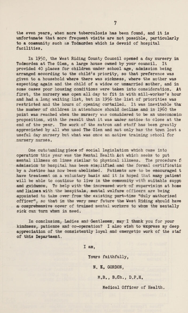 the even years, when more tuberculosis has been found, and it is unfortunate that more frequent visits are not possible, particularly to a community such as Todmorden which is devoid of hospital facilities„ In 1950, the West Riding County Council opened a day nursery in Todmorden at The Glen, a large house owned by your councila It provided 40 places for children under school age, admission being arranged according to the childts priority, so that preference was given to a household where there was sickness, where the mother was expecting again and the child of a widow or unmarried mother, and in some cases poor housing conditions were taken into considerationa At first, the nursery was open all day to fit in with mill-worker°e hour and had a long waiting list, but in 1956 the list of priorities was restricted and the hours of opening curtailed.* It was inevitable tha- the number of children in attendance should decline, and. in i960 the point was reached when the nursery was considered to be an uneconomic? proposition, with the result that it was under notice to close at the end of the year* The work of the matron and staff has been greatly appreciated by all who used The Glen and not only has the town lost a useful day nursery but what was once an active training school for nursery nurses* One outstanding piece of social legislation which came into operation this year was the Mental Health Act which seeks to put mental illness on Uses similar to physical illness* The procedure f admission to hospital has bees simplified and the formal certificatio: by a Justice has now been abolished „ Patients are- to be encouraged t have treatment on a voluntary basis and it is hoped that many patient will be able to continue to liw in the csrnmmity wit& suitable suppc and guidance 0 To help with the increased work of supervision at home and liaises with the hospitals, mental welfare officers are being appointed to take over from the existing psrt-timB ’-duly authorised officer*’, so that in the wry near future the West Riding should have a comprehensive cover of trained mental workers to whom the mentally sick can turn when in need* In conclusion. Ladles and Gentlemen, may I thank you for your kindness,, patience and co-operation? I also wish to Express my deep appreciation of the consistently loyal and energetic work of the staf of this Department, I am, Tours faithfully, N„ E, GORDON, M.B., BoCh,, D„P0H0 Medical Officer of Health*