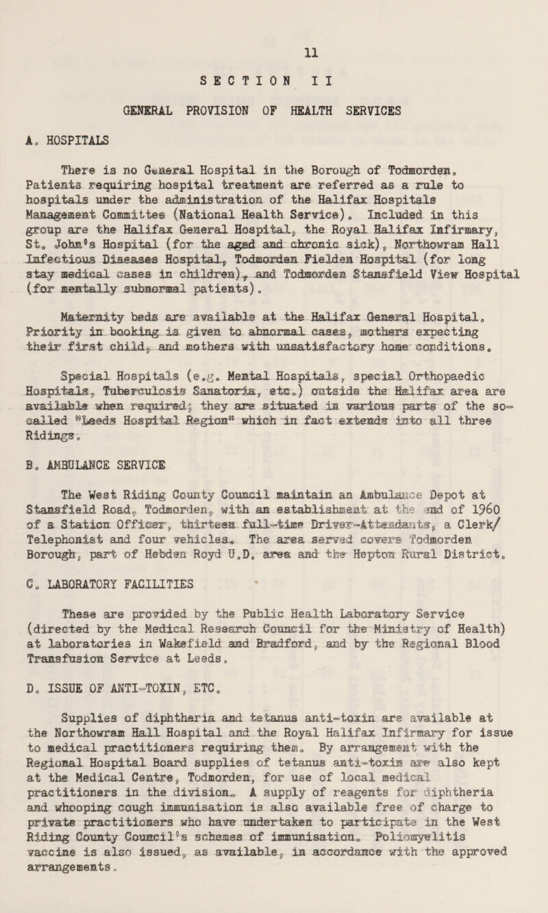 SECTION II GENERAL PROVISION OF HEALTH SERVICES Aa HOSPITALS There is no General Hospital in the Borough of Todmordenc Patients requiring hospital treatment are referred as a rule to hospitals under the administration of the Halifax Hospitals Management Committee (National Health Service)0 Included in this group are the Halifax General Hospital, the Royal Halifax Infirmary, St0 John5s Hospital (for the aged and chronic sisk) f Northowram Hall Infectious Diseases Hospitals Todmorden Fieldem Hospital (for long stay medical oases in children):^.and Todmorden Stassfield View Hospital (for mentally subnormal patients)„ Maternity beds are available at the Halifax General Hospital „ Priority in booking is. given to abnormal cases , mothers expecting their first child,, and mothers with unsatisfactory home conditionss Special Hospitals (@*g0 Mental Hospitals, special Orthopaedic -Hospitals,, Tuberculosis Sanatoria, etc /) cmtsid® the Halifax area are available when required; they are -situated in. various parts of the so- called 59Le#df Hospital Region511 which-in fact extends into all three Ridings o Ba AMBULANCE SERVICE The West Riding County Council maintain an Ambulance Depot at Stansfield Road, Todmorden, with aa establishment at the end of i960 of a Station Officer, thirteen full-time Driver™Attendants^ a Clerk/ Telephonist and four vehicles^ The area .served covers Todmorden Borough, part of Hebdan Royd U„D0 area and the Hepton Rural District0 C0 LABORATORY FACILITIES These are provided by the Public Health Laboratory Service (directed by the Medical Research Council for the Ministry of Health) at laboratories in Wakefield and Bradford, and by the Regional Blood Transfusion Service at Leeds» do ISSUE OF ANTI-TOXIN, ETC0 Supplies of diphtheria and tetanus anti-toxin are available at the Northowram Hall Hospital and the Royal Halifax Infirmary for issue to medical practitioners requiring them0 By arrangement with the Regional Hospital Board supplies of tetanus anti-toxin also kept at the Medical Centre, Todmorden, for use of local medical practitioners in the division,, A supply of reagents for diphtheria and whooping cough immunisation is also available free of charge to private practitioners who have undertaken to participate in the West Riding County Council°s schemes of immunisation* Poliomyelitis vaccine is also issued., as available, in accordance with the approved, arrangements.