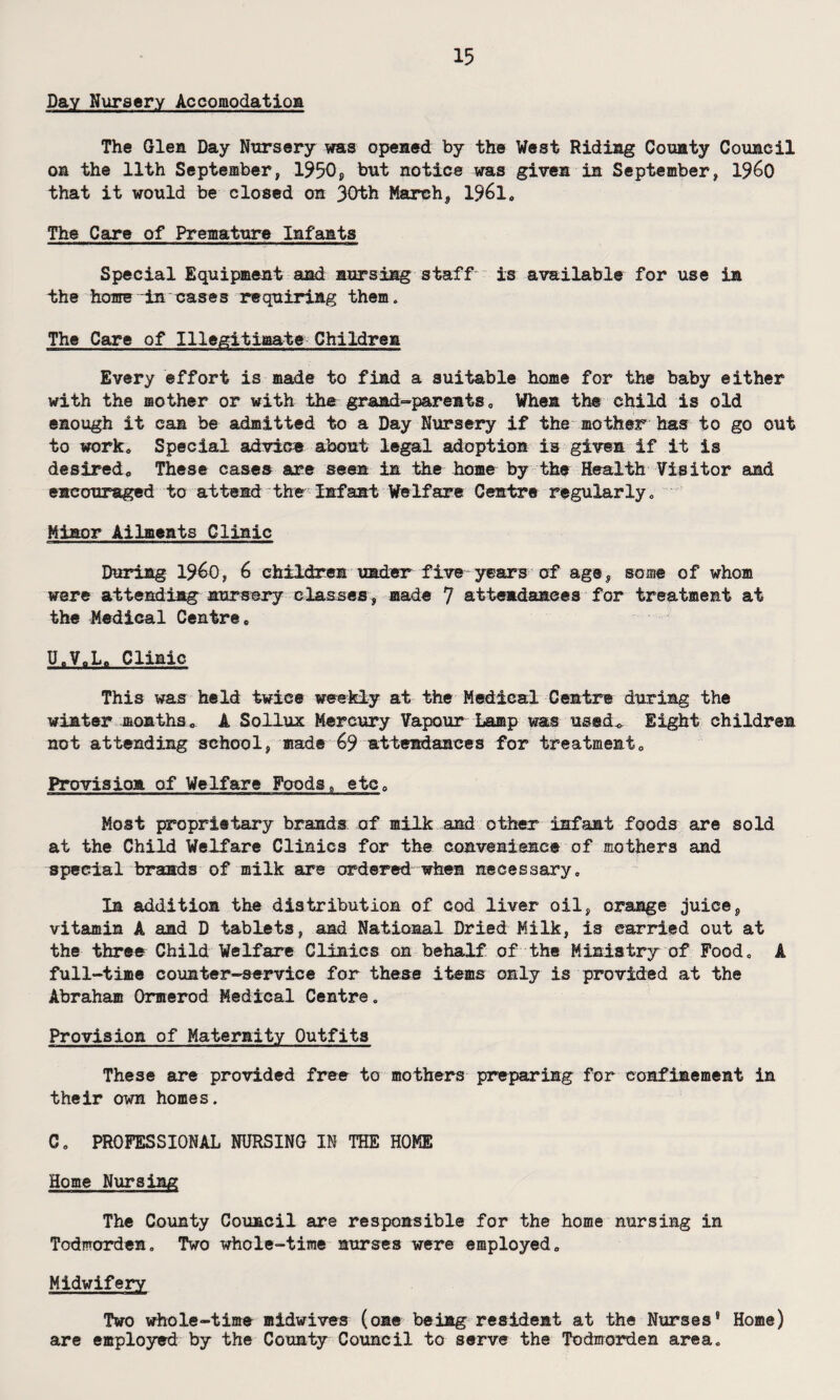 Day Nursery Accomodation The Glen Day Nursery was opened by the West Riding County Council on the 11th September, 1950, but notice was given in September, 1%0 that it would be closed on 30th March, 1961, The Care of Premature Infants Special Equipment and nursing staff is available for use in the home-in cases requiring them. The Care of Illegitimate Children Every effort is made to find a suitable home for the baby either with the mother or with the grandparents, When the child is old enough it can be admitted to a Day Nursery if the mother has to go out to work* Special advice about legal adoption is given if it is desired* These cases are seen in the home by the Health Visitor and encouraged to attend the Infant Welfare Centre regularly. Minor Ailments Clinic During I960, 6 children under five years of age, some of whom were attending nursery classes, made 7 attendances for treatment at the Medical Centre, U.VoL, Clinic This was held twice weekly at the Medical Centre during the winter months, A Sollux Mercury Vapour Lamp was used., Eight children not attending school, made 69 attendances for treatment. Provision of Welfare Foods, etc. Most proprietary brands of milk and other infant foods are sold at the Child Welfare Clinics for the convenience of mothers and special brands of milk are ordered when necessary. In addition the distribution of cod liver oil, orange juice, vitamin A and D tablets, and National Dried Milk, is carried out at the three Child Welfare Clinics on behalf of the Ministry of Food, A full-time counter-service for these items only is provided at the Abraham Ormerod Medical Centre, Provision of Maternity Outfits These are provided free to mothers preparing for confinement in their own homes. C, PROFESSIONAL NURSING IN THE HOKE Home Nursing The County Council are responsible for the home nursing in Todmorden, Two whole-time nurses were employed. Midwifery Two whole-time midwives (one being resident at the Nurses* Home) are employed by the County Council to serve the Todmorden area.