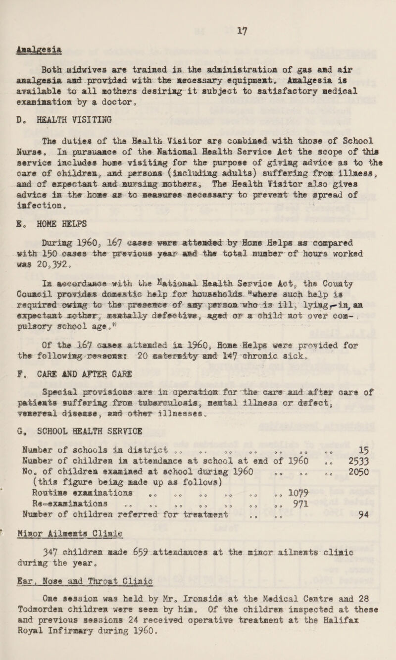 Analgesia Both laidwives are trained in the administration of gas and air analgesia and provided with the necessary equipment. Analgesia is available to all mothers desiring it subject to satisfactory medical examination by a doctor„ Do HEALTH VISITING The duties of the Health Visitor are combined with those of School Nurse„ In pursuance of the National Health Service Act the scope of this service includes home visiting for the purpose of giving advice as to the care of children^ and persons (including adults) suffering from illness, and of expectant and nursing mothers* The Health Visitor also gives advice in the home as to measures necessary to prevent the spread of infection. E0 HOME HELPS During 1%0S 16? cases 'were attended’ by Home Helps as compared with 150 cases the previous year and the total number of hours worked was 20*392. Is accordance with the National Health Service A©ts the County Council provides domestic help for households. sswhere such help is required owing to the presence of- any person 'who is ill, lyingy-in, an expectant mothers menially defective, aged or a child act over com- . pulsory school age„w Of the 1^7 cases attended in 1%0? Home Helps were provided for the following-reasons:? 20 maternity' and 147 chronic sick.. Fo CARE AND AFTER CARE Special provisions are in operation’ for the- car® and after ear® of patients suffering from tuberculosis * mental illness or defect 9 venereal disease? and other illnesses. G„ SCHOOL HEALTH SERVICE Number of schools in district .. Number of children in attendance at school at ©ad Noe of children examined at school during 19^0 (this figure being made up as follows) Routine examinations ,. Re-examinations Number of children referred for treatment 0 0 15 i960 .0 2533 0 0 .0 2050 1079 971 94 Minor Ailments Clinic 347 children made 6,59 attendances at the minor ailments clinic during the year. Ear, Nose and Throat Clinic One session was held by Mr* Ironside at the Medical Centre and 28 Todmorden children were seen by him. Of the children, inspected at these and previous sessions 24 received operative treatment at the Halifax Royal Infirmary during i960.
