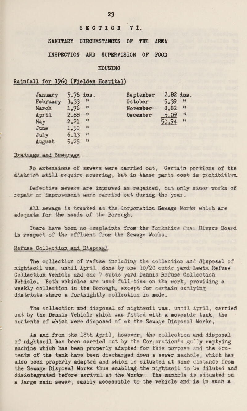 SECTION VI. SANITARY CIRCUMSTANCES OP THE AREA INSPECTION AND SUPERVISION OF FOOD HOUSING Rainfall for i960 (Fielden Hospital) January 5o% ins. September 2*82 ins February 3.33 n October 5.39 H March 1.76 N November 8C82 a April 2088 M December JL09 n May 202X n Si June 1.50 n July 6*13 w August 5.25 w Drainage aad Sewerage Ho extensions of sever* w©re carried out0 Certain portion! of the district still require sewering.* 'but in these parts cost la prohibitive* Befectiv® sewers &r# improved as required* but only minor worki of repair or improvement w#r.e carried out during the year. All sewage is treated at the Corporation Sewage Work® which art adequate for the needs of the Borough* There have been no complaints from the Yorkshire Ouse Rivers Board in respect of the effluent fro® the Sewage Works* Refuse Collection and Disposal The collection of refuse including the collection and disposal of nightsoil was* until April* done by out 10/20 cubic jard Lewis Refuse Collection Vehicle and one 7 cubic yard Dennis Refuse Collection Vehicle* Both vehicles are used full-time on the work* providing a weekly collection in the Borough* except for certain outlying districts where a fortnightly collection is made* The collection and disposal of .nightsoil was* until April* carried out by the Dennis Vehicle which was fitted with a moveable tank* the contents of which were disposed of at the Sewage Disposal Works* As and fro® the 18th April* however* the collection and disposal of nightsoil has been carried out by the Corporation°s gully emptying machine which has been properly adapted for this purpose and the con¬ tents of the tank have been discharged down a sewer manhole* which has also been properly adapted and which is situated at some distance from the Sewage Disposal Works thus enabling the nightsoil to be diluted and disintegrated before arrival at the Works„ The manhole is situated on a large main sewer* easily accessible to the vehicle and is in such a