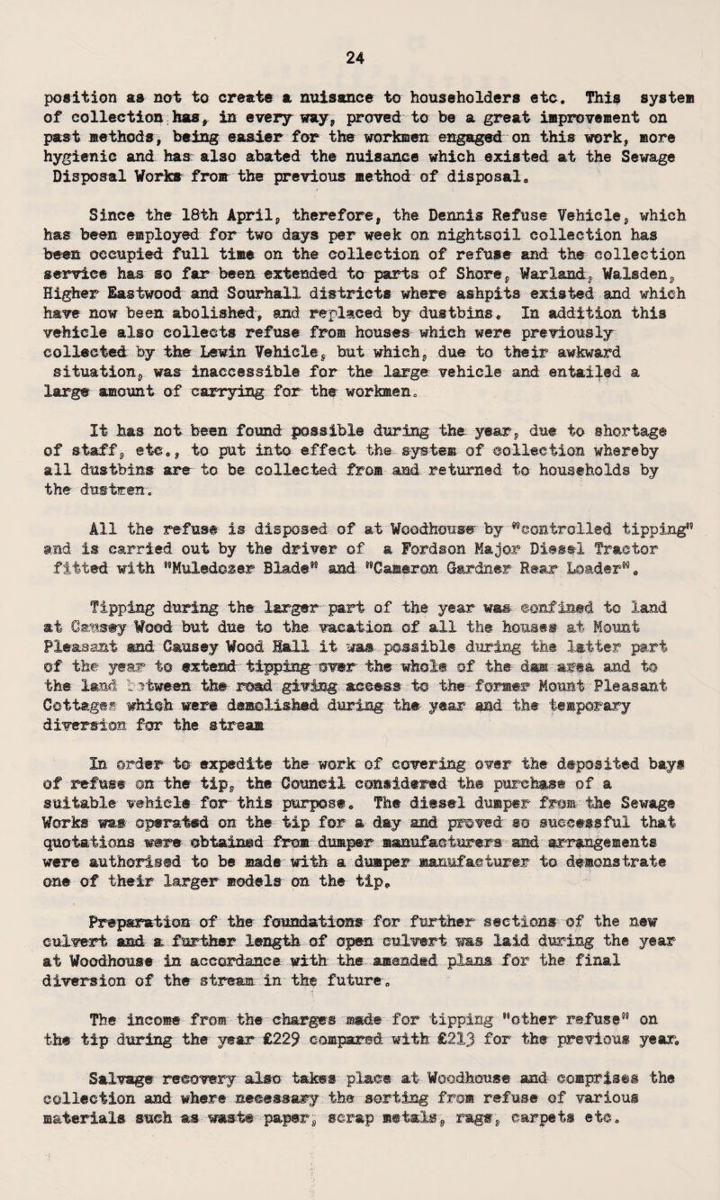 position as not to create a nuisance to householders etc. This system of collection has, in every way, proved to be a great improvement on past methods, being easier for the workmen engaged on this work, more hygienic and has also abated the nuisance which existed at the Sewage Disposal Works fro® the previous method of disposal. Since the 18th April, therefore, the Dennis Refuse Vehicle, which has been employed for two days per week on nightsoil collection has been occupied full time on the collection of refuse and the collection service has so far been extended to parts of Shore, Warland, Walsden, Higher Eastwood and SourhalX districts where ashpits existed and which have now been abolished, and replaced by dustbins. In addition this vehicle also collects refuse fro® houses which were previously collected by the Lewin Vehicle, but which, due to their awkward situation, was inaccessible for the large vehicle and entailed a large amount of carrying for the workmen. It has not been found possible during the year, due to shortage of staff, etc,, to put into effect the system of collection whereby all dustbins are to be collected fro® and returned to households by the dustmen. All the refuse is disposed of at Woodhoixse by controlled tipping” and is carried out by the driver of a Fordson Major Diesel Tractor fitted with MMul©d@&er Blade95 and Cameron Gardner Rear Loader, Tipping during the larger part of the year wa& confined to land at Causey Wood but due to the vacation of all the houses at Mount Pleasant and Causey Wood Hall it was passible during the latter part of the year to extend tipping over the whole of the dsn area and to the land between: the read giving access to the former Mount Pleasant Cottages which were demolished during the- year sad the temporary diversion for the stream In order to expedite the work of covering over the deposited bays of refuse on the tip, the Council considered the purchase of a suitable vehicle for this purpose. The diesel dumper from the Sewage Works was operated on the tip for a day and proved so successful that quotations were obtained from dumper manufacturers and arrangements were authorised to be made with a dumper manufacturer to demonstrate one of their larger models on the tip. Preparation of the foundations for further sections of the new culvert and a further length of open culvert ms laid during the year at Woodhouse in accordance with the amended plans for the final diversion of the stream in the future. The income from the charges made for tipping other refuse” on the tip during the year £229 compared with £213 for the previous year. Salvage recovery also takes place at Woodhouse and comprises the collection and where necessary the sorting fro® refuse of various materials such as waste paper, scrap metals, rags, carpets etc.