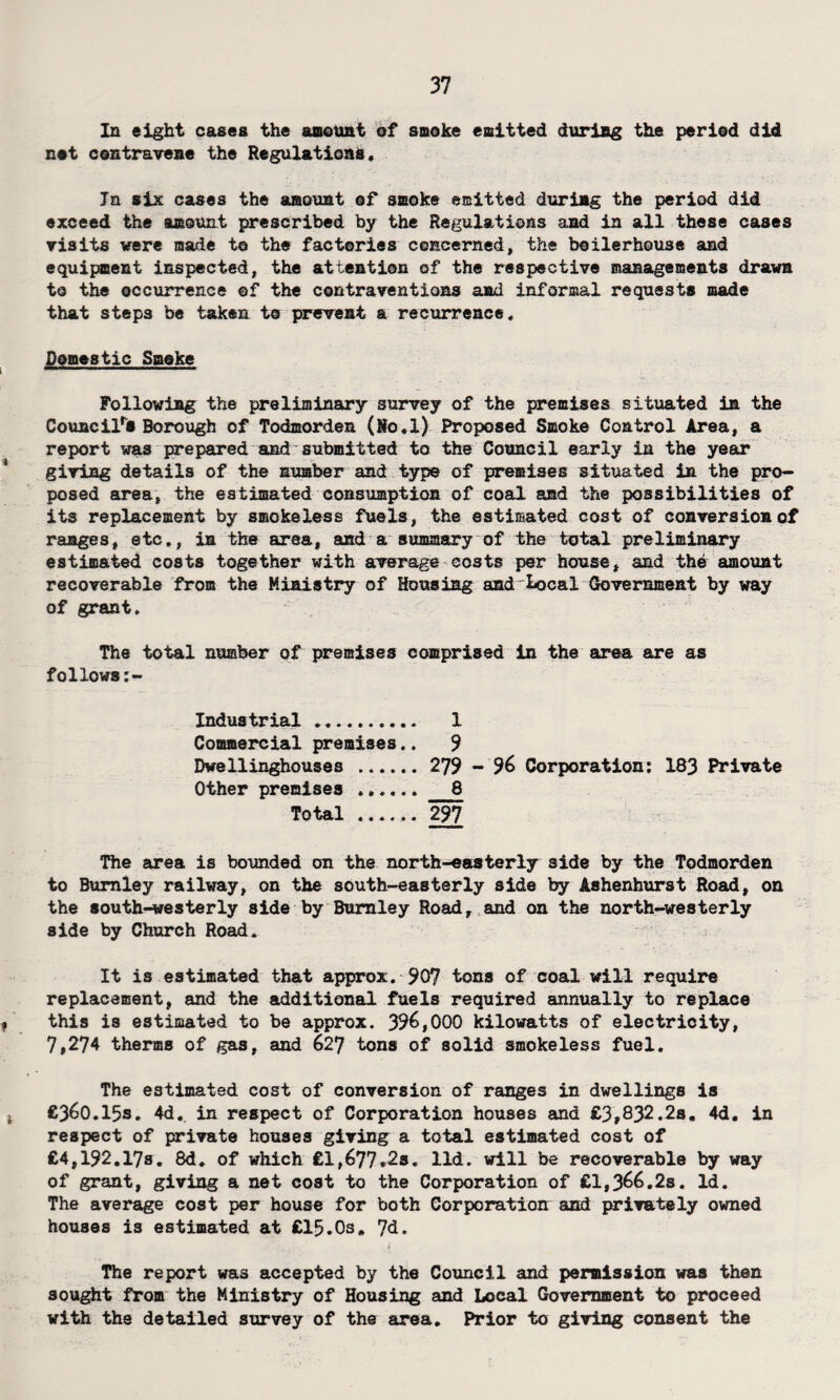 In eight cases the amount of smoke emitted during the period did not contravene the Regulations, In six cases the amount of smoke emitted during the period did exceed the amount prescribed by the Regulations and in all these cases visits were made to the factories concerned, the boilerhouse and equipment inspected, the attention of the respective managements drawn to the occurrence ©f the contraventions and informal requests made that steps be taken to prevent a recurrence. Domestic Smoke Following the preliminary survey of the premises situated in the Council's Borough of Todmorden (Ho.l) Proposed Smoke Control Area, a report was prepared and submitted to the Council early in the year giving details of the number and type of premises situated in the pro¬ posed area, the estimated consumption of coal and the possibilities of its replacement by smokeless fuels, the estimated cost of conversion of ranges, etc,, in the area, and a summary of the total preliminary estimated costs together with average costs per house, and the amount recoverable from the Ministry of Housing and local Government by way of grant. The total number of premises comprised in the area are as follows Industrial . 1 Commercial premises.. 9 Dwellinghouses . 279 - 96 Corporation: 183 Private Other premises ...... _8 Total ...... 297 The area is bounded on the north-easterly side by the Todmorden to Burnley railway, on the south-easterly side by Ashenhurst Road, on the south-westerly side by Burnley Road, and on the north-westerly side by Church Road. It is estimated that approx. 907 tons of coal will require replacement, and the additional fuels required annually to replace this is estimated to be approx. 396,000 kilowatts of electricity, 7,274 therms of gas, and 627 tons of solid smokeless fuel. The estimated cost of conversion of ranges in dwellings is £360.15s. 4d, in respect of Corporation houses and £3,832.2s. 4d. in respect of private houses giving a total estimated cost of £4,192.17s. 8d. of which £l,677*2s« lid. will be recoverable by way of grant, giving a net cost to the Corporation of £1,366.2s. Id. The average cost per house for both Corporation and privately owned houses is estimated at £15.0s» 7d. The report was accepted by the Council and permission was then sought from the Ministry of Housing and Local Government to proceed with the detailed survey of the area. Prior to giving consent the