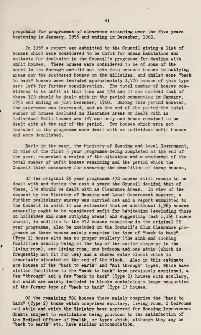 proposals for programmes of clearance extending over the five years beginning in January, 195& and ending in December, I960* In 1955 a report was submitted to the Council giving a list of houses which were considered to be unfit for human habitation and suitable for inclusion in the Counsil's programme for dealing with unfit houses„ These houses were considered to be of some of the worst in the Borough and did not take into account houses' in outlying areas nor the scattered houses on the hillsides, and whilst some ”ba©k to back” houses were included approximately 1,700 houses of this type were left for further consideration,. The total number of houses con¬ sidered to be unfit at that time was 578 and it was decided that of these 103 should be des.lt with in the period commencing in January, 195^ and ending on 31st December, I960, During this period however, the programme was increased, and at the end of the period the total number of houses included in Clearance Areas or dealt with as Individual Unfit houses was 147 and only one horns© remained to be dealt with at the end of the period. Two houses which were not included in the programs* were dealt with as individual unfit houses and were demolished,, Early in the year, the Ministry of Housing and Local Government, in view of the first 5 year programme being completed at the end of the year-, requested & review of the situation and a statement of the total number of unfit house® remaining and the period' which the Council think n»e«»Mzy for semiring the demolition of these houses. Of the original 29 year programme 472 houses still remain to bt dealt with and during the next 4 years the Council decided that of these, 134 should be dealt with as Clearance Areas, In view of the request by the Ministry of Housing and Local Government however, a further preliminary survey was carried out and a report submitted to the Council in which it was estimated that an additional 1,9^5 houses generally ought to be considered unfit for habitation (excluding those on hillsides and some outlying areas) and suggesting that 1,265 houses should, in addition to the 472 houses remaining In the original 25 year programme, also be included in the Coim@il9s Slum Clearance pro¬ gramme as these house® mainly comprise the type of back to back” (Type 1) house with has no proper seullery (the sink and cooking facilities usually being at the top of the cellar steps ©r in the living room), one living room, one bedroom and on® attic (which is frequently not fit for use) and a shared water closet which is invariably situated at the end of the block. Also in this estimate are houses of the back to earth” and not through” types, which have similar facilities to the back to back” type previously mentioned, a few “through and a few back to back” (Type 2) houses with scullery, but which are mainly included in blocks containing a large proportion of the former type of back to back (Type l) houses. Of the remaining 800 houses these mainly comprise the back to back” (Type 2) house which comprises scullery, living room, 2 bedrooms and attic and which the Ministry have approved for Housing Improvement Grants subject to ventilation being provided to the satisfaction of the Medical Officer of Healths or types which, although they may be back to earth etc, have similar accommodation.
