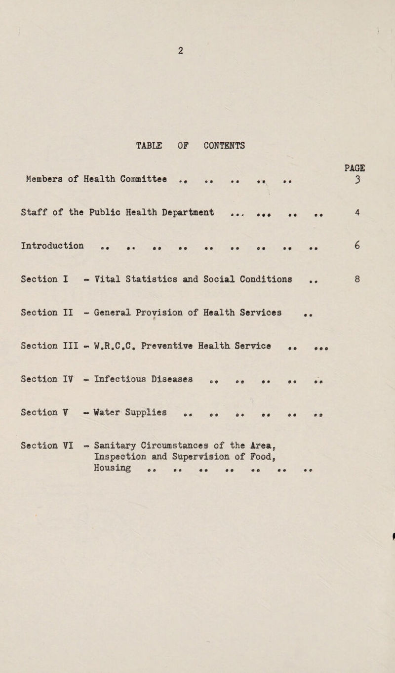 TABLE OF CONTENTS PAGE Members of Health Committee ,, ,, ,, ,, 3 Staff of the Public Health Department ,,, ,, ,, 4 Introduction ,, ,, ,, ,, ,, ,, 6 Section I - Vital Statistics and Social Conditions 8 Section II - General Provision of Health Services ,, Section III W.R.C.C, Preventive Health Service ,, Section IV » Infectious Diseases *, Section V « Water Supplies ,, ,* Section VI >=• Sanitary Circumstances of the Areaj, Inspection and Supervision of Food, Housing ,, ,, ,, ,,