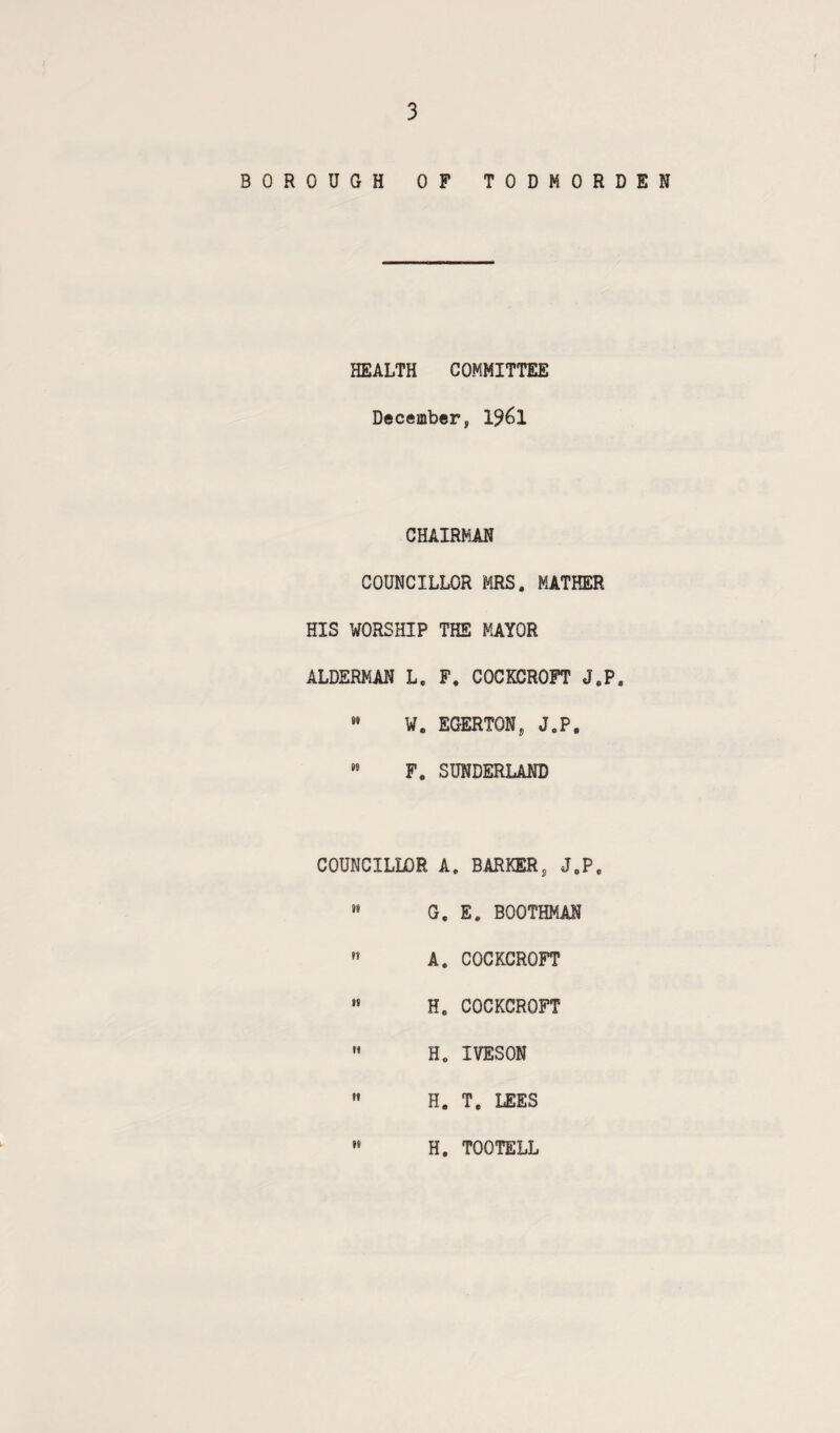 BOROUGH OF TODHORDEN HEALTH COMMITTEE December, 1961 CHAIRMAN COUNCILLOR MRS. MATHER HIS WORSHIP THE MAYOR ALDERMAN L. F, COCKCROFT J.P. »• W. EGERTON, J.P, ” F. SUNDERLAND COUNCILLOR A. BARKER, J.P. »» G, E. BOOTHMAN  A. COCKCROFT « H. COCKCROFT  H. IVESON ” H. T. LEES »• H. TOOTELL